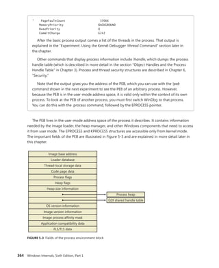 364 Windows Internals, Sixth Edition, Part 1
' PageFaultCount 37066
MemoryPriority BACKGROUND
BasePriority 8
CommitCharge 6242
After the basic process output comes a list of the threads in the process. That output is
­
explained in the “Experiment: Using the Kernel Debugger !thread Command” section later in
the chapter.
Other commands that display process information include !handle, which dumps the process
handle table (which is described in more detail in the section “Object Handles and the Process
Handle Table” in Chapter 3). Process and thread security structures are described in Chapter 6,
“Security.”
Note that the output gives you the address of the PEB, which you can use with the !peb
­
command shown in the next experiment to see the PEB of an arbitrary process. However,
because the PEB is in the user-mode address space, it is valid only within the context of its own
process. To look at the PEB of another process, you must first switch WinDbg to that process.
You can do this with the .process command, followed by the EPROCESS pointer.
The PEB lives in the user-mode address space of the process it describes. It contains information
needed by the image loader, the heap manager, and other Windows components that need to access
it from user mode. The EPROCESS and KPROCESS structures are accessible only from kernel mode.
The important fields of the PEB are illustrated in Figure 5-3 and are explained in more detail later in
this chapter.
Image base address
Loader database
Thread-local storage data
Code page data
Process flags
Heap flags
Heap size information
Image version information
Image process affinity mask
Process heap
OS version information
GDI shared handle table
Application compatibility data
FLS/TLS data
FIGURE 5-3 Fields of the process environment block
 