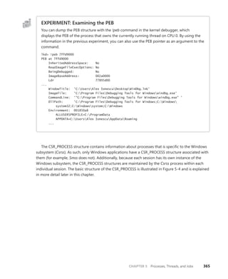 CHAPTER 5 Processes, Threads, and Jobs 365
EXPERIMENT: Examining the PEB
You can dump the PEB structure with the !peb command in the kernel debugger, which
­
displays the PEB of the process that owns the currently running thread on CPU 0. By using the
­
information in the previous experiment, you can also use the PEB pointer as an argument to the
command.
lkd> !peb 7ffd9000
PEB at 7ffd9000
InheritedAddressSpace: No
ReadImageFileExecOptions: No
BeingDebugged: No
ImageBaseAddress: 002a0000
Ldr 77895d00
...
WindowTitle: 'C:UsersAlex IonescuDesktopWinDbg.lnk'
ImageFile: 'C:Program FilesDebugging Tools for Windowswindbg.exe'
CommandLine: '"C:Program FilesDebugging Tools for Windowswindbg.exe" '
DllPath: 'C:Program FilesDebugging Tools for Windows;C:Windows
system32;C:Windowssystem;C:Windows
Environment: 001850a8
ALLUSERSPROFILE=C:ProgramData
APPDATA=C:UsersAlex IonescuAppDataRoaming
...
The CSR_PROCESS structure contains information about processes that is specific to the Windows
subsystem (Csrss). As such, only Windows applications have a CSR_PROCESS structure associated with
them (for example, Smss does not). Additionally, because each session has its own instance of the
Windows subsystem, the CSR_PROCESS structures are maintained by the Csrss process within each
individual session. The basic structure of the CSR_PROCESS is illustrated in Figure 5-4 and is explained
in more detail later in this chapter.
 