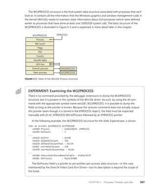 CHAPTER 5 Processes, Threads, and Jobs 367
The W32PROCESS structure is the final system data structure associated with processes that we’ll
look at. It contains all the information that the Windows graphics and window management code in
the kernel (Win32k) needs to maintain state information about GUI processes (which were defined
earlier as processes that have done at least one USER/GDI system call). The basic structure of the
W32PROCESS is illustrated in Figure 5-5 and is explained in more detail later in this chapter.
Process
Ref count
Flags
PID
Counts
Handle table
GDI lists
EPROCESS
DirectX process
Next process
W32PROCESS
DXGPROCESS
W32PROCESS
FIGURE 5-5 Fields of the Win32k Process structure
EXPERIMENT: Examining the W32PROCESS
There is no command provided by the debugger extensions to dump the W32PROCESS
­
structure, but it is present in the symbols of the Win32k driver. As such, by using the dt com-
mand with the appropriate symbol name win32k!_W32PROCESS, it is possible to dump the
fields as long as the pointer is known. Because the !process command does not actually output
this pointer (even though it is stored in the EPROCESS object), the field must be inspected
manually with dt nt!_EPROCESS Win32Process followed by an EPROCESS pointer.
In the following example, the W32PROCESS structure for the shell, Explorer.exe, is shown:
lkd> dt win32k!_W32PROCESS 0xff991490
+0x000 Process : 0x84a2b030 _EPROCESS
+0x004 RefCount : 1
...
+0x020 W32Pid : 0x590
+0x024 GDIHandleCount : 383
+0x028 GDIHandleCountPeak : 0x239
+0x02c UserHandleCount : 228
+0x030 UserHandleCountPeak : 0x16c
...
+0x088 hSecureGdiSharedHandleTable : 0x84a24159
+0x08c DxProcess : 0xa2c93980
The DxProcess field is a pointer to yet another per-process data structure—in this case,
maintained by the DirectX Video Card Port Driver—but its description is beyond the scope of
this book.
 