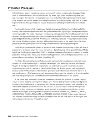 368 Windows Internals, Sixth Edition, Part 1
Protected Processes
In the Windows security model, any process running with a token containing the debug privilege
(such as an administrator’s account) can request any access right that it desires to any other pro-
cess running on the machine—for example, it can read and write arbitrary process memory, inject
code, suspend and resume threads, and query information on other processes. Tools such as Process
­
Explorer and Task Manager need and request these access rights to provide their functionality to
­users.
This logical behavior (which helps ensure that administrators will always have full control of the
running code on the system) clashes with the system behavior for digital rights management require-
ments imposed by the media industry on computer operating systems that need to support playback
of advanced, high-quality digital content such as Blu-ray and HD-DVD media. To support reliable and
protected playback of such content, Windows uses protected processes. These processes exist along-
side normal Windows processes, but they add significant constraints to the access rights that other
processes on the system (even when running with administrative privileges) can request.
Protected processes can be created by any application; however, the operating system will allow a
process to be protected only if the image file has been digitally signed with a special Windows Media
Certificate. The Protected Media Path (PMP) in Windows makes use of protected processes to provide
protection for high-value media, and developers of applications such as DVD players can make use of
protected processes by using the Media Foundation API.
The Audio Device Graph process (Audiodg.exe) is a protected process because protected ­music
content can be decoded through it. Similarly, the Windows Error Reporting (or WER, discussed in
Chapter 3) client process (Werfault.exe) can also run protected because it needs to have access
to protected processes in case one of them crashes. Finally, the System process itself is protected
because some of the decryption information is generated by the Ksecdd.sys driver and stored in its
user-mode memory. The System process is also protected to protect the integrity of all kernel handles
(because the System process’ handle table contains all the kernel handles on the system).
At the kernel level, support for protected processes is twofold: first, the bulk of process creation
occurs in kernel mode to avoid injection attacks. (The flow for both protected and standard process
creation is described in detail in the next section.) Second, protected processes have a special bit set
in their EPROCESS structure that modifies the behavior of security-related routines in the process
manager to deny certain access rights that would normally be granted to administrators. In fact,
the only access rights that are granted for protected processes are PROCESS_QUERY/SET_LIMITED_­
INFORMATION, PROCESS_TERMINATE, and PROCESS_SUSPEND_RESUME. Certain access rights are
also disabled for threads running inside protected processes; we will look at those access rights later
in this chapter in the section “Thread Internals.”
 