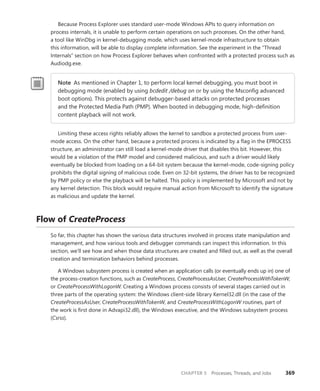 CHAPTER 5 Processes, Threads, and Jobs 369
Because Process Explorer uses standard user-mode Windows APIs to query information on
process internals, it is unable to perform certain operations on such processes. On the other hand,
a tool like WinDbg in kernel-debugging mode, which uses kernel-mode infrastructure to obtain
this ­
information, will be able to display complete information. See the experiment in the “Thread
­
Internals” ­
section on how Process Explorer behaves when confronted with a protected process such as
Audiodg.exe.
Note As mentioned in Chapter 1, to perform local kernel debugging, you must boot in
debugging mode (enabled by using bcdedit /debug on or by using the Msconfig advanced
boot options). This protects against debugger-based attacks on protected processes
and the Protected Media Path (PMP). When booted in debugging mode, high-definition
­
content playback will not work.
Limiting these access rights reliably allows the kernel to sandbox a protected process from user-
mode access. On the other hand, because a protected process is indicated by a flag in the EPROCESS
structure, an administrator can still load a kernel-mode driver that disables this bit. However, this
would be a violation of the PMP model and considered malicious, and such a driver would likely
eventually be blocked from loading on a 64-bit system because the kernel-mode, code-signing policy
prohibits the digital signing of malicious code. Even on 32-bit systems, the driver has to be recognized
by PMP policy or else the playback will be halted. This policy is implemented by Microsoft and not by
any kernel detection. This block would require manual action from Microsoft to identify the signature
as malicious and update the kernel.
Flow of CreateProcess
So far, this chapter has shown the various data structures involved in process state manipulation and
management, and how various tools and debugger commands can inspect this information. In this
section, we’ll see how and when those data structures are created and filled out, as well as the overall
creation and termination behaviors behind processes.
A Windows subsystem process is created when an application calls (or eventually ends up in) one of
the process-creation functions, such as CreateProcess, CreateProcessAsUser, CreateProcessWithTokenW,
or CreateProcessWithLogonW. Creating a Windows process consists of several stages carried out in
three parts of the operating system: the Windows client-side library Kernel32.dll (in the case of the
CreateProcessAsUser, CreateProcessWithTokenW, and CreateProcessWithLogonW routines, part of
the work is first done in Advapi32.dll), the Windows executive, and the Windows subsystem process
(Csrss).
 