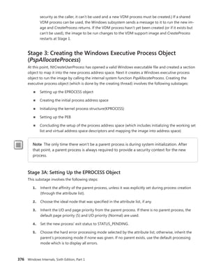 376 Windows Internals, Sixth Edition, Part 1
security as the caller, it can’t be used and a new VDM process must be created.) If a shared
VDM process can be used, the Windows subsystem sends a message to it to run the new im-
age and CreateProcess returns. If the VDM process hasn’t yet been created (or if it exists but
can’t be used), the image to be run changes to the VDM support image and CreateProcess
restarts at Stage 1.
Stage 3: Creating the Windows Executive Process Object
(PspAllocateProcess)
At this point, NtCreateUserProcess has opened a valid Windows executable file and created a section
object to map it into the new process address space. Next it creates a Windows executive process
­
object to run the image by calling the internal system function PspAllocateProcess. Creating the
­
executive process object (which is done by the creating thread) involves the following substages:
■
■ Setting up the EPROCESS object
■
■ Creating the initial process address space
■
■ Initializing the kernel process structure(KPROCESS)
■
■ Setting up the PEB
■
■ Concluding the setup of the process address space (which includes initializing the working set
list and virtual address space descriptors and mapping the image into address space)
Note The only time there won’t be a parent process is during system initialization. After
that point, a parent process is always required to provide a security context for the new
process.
Stage 3A: Setting Up the EPROCESS Object
This substage involves the following steps:
1. Inherit the affinity of the parent process, unless it was explicitly set during process creation
(through the attribute list).
2. Choose the ideal node that was specified in the attribute list, if any.
3. Inherit the I/O and page priority from the parent process. If there is no parent process, the
default page priority (5) and I/O priority (Normal) are used.
4. Set the new process’ exit status to STATUS_PENDING.
5. Choose the hard error processing mode selected by the attribute list; otherwise, inherit the
parent’s processing mode if none was given. If no parent exists, use the default processing
mode which is to display all errors.
 