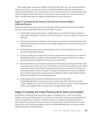 CHAPTER 5 Processes, Threads, and Jobs 381
If the image header characteristics IMAGE_FILE_UP_SYSTEM_ONLY flag is set (indicating that the
image can run only on a uniprocessor system), a single CPU (MmRotatingUniprocessorNumber) is
chosen for all the threads in this new process to run on. The selection process is performed by simply
cycling through the available processors—each time this type of image is run, the next processor is
used. In this way, these types of images are spread evenly across the processors.
Stage 3F: Completing the Setup of the Executive Process Object
(PspInsertProcess)
Before the handle to the new process can be returned, a few final setup steps must be completed,
which are performed by PspInsertProcess and its helper functions:
1. If systemwide auditing of processes is enabled (either as a result of local policy settings or
group policy settings from a domain controller), the process’ creation is written to the Security
event log.
2. If the parent process was contained in a job, the job is recovered from the job level set of the
parent and then bound to the session of the newly created process. Finally, the new process is
added to the job.
3. PspInsertProcess inserts the new process object at the end of the Windows list of active
­processes (PsActiveProcessHead).
4. The process debug port of the parent process is copied to the new child process, unless the
NoDebugInherit flag is set (which can be requested when creating the process). If a debug
port was specified, it is attached to the new process at this time.
5. Because job objects can now specify restrictions on which group or groups the threads within
the processes part of a job can run on, PspInsertProcess must make sure that the group affinity
associated with the process would not violate the group affinity associated with the job. An
interesting secondary issue to consider is if the job’s permissions grant access to modify the
process’ affinity permissions, because a lesser-privileged job object might interfere with the
affinity requirements of a more privileged process.
6. Finally, PspInsertProcess creates a handle for the new process by calling
­
ObOpenObjectByPointer, and then returns this handle to the caller. Note that no process
creation callback is sent until the first thread within the process is created, and the code always
sends process callbacks before sending object-managed based callbacks.
Stage 4: Creating the Initial Thread and Its Stack and Context
At this point, the Windows executive process object is completely set up. It still has no thread,
however, so it can’t do anything yet. It’s now time to start that work. Normally, the PspCreateThread
routine is responsible for all aspects of thread creation and is called by NtCreateThread when a
new thread is being created. However, because the initial thread is created internally by the kernel
without user-mode input, the two helper routines that PspCreateThread relies on are used instead:
­
PspAllocateThread and PspInsertThread.
 