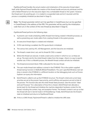 382 Windows Internals, Sixth Edition, Part 1
PspAllocateThread handles the actual creation and initialization of the executive thread object
itself, while PspInsertThread handles the creation of the thread handle and security attributes and the
call to KeStartThread to turn the executive object into a schedulable thread on the system. However,
the thread won’t do anything yet—it is created in a suspended state and isn’t resumed until the
­
process is completely initialized (as described in Stage 5).
Note The thread parameter (which can’t be specified in CreateProcess but can be specified
in CreateThread) is the address of the PEB. This parameter will be used by the initialization
code that runs in the context of this new thread (as described in Stage 6).
PspAllocateThread performs the following steps:
1. It prevents user-mode scheduling (UMS) threads from being created in Wow64 processes, as
well as preventing user-mode callers from creating threads in the system process.
2. An executive thread object is created and initialized.
3. If CPU rate limiting is enabled, the CPU quota block is initialized.
4. The various lists used by LPC, I/O Management, and the Executive are initialized.
5. The thread’s create time is set, and its thread ID (TID) is created.
6. Before the thread can execute, it needs a stack and a context in which to run, so these are
set up. The stack size for the initial thread is taken from the image—there’s no way to specify
another size. If this is a Wow64 process, the Wow64 thread context will also be initialized.
7. The thread environment block (TEB) is allocated for the new thread.
8. The user-mode thread start address is stored in the ETHREAD. This is the system-supplied
thread startup function in Ntdll.dll (RtlUserThreadStart). The user’s specified Windows start ad-
dress is stored in the ETHREAD in a different location so that debugging tools such as Process
Explorer can query the information.
9. KeInitThread is called to set up the KTHREAD structure. The thread’s initial and current base
priorities are set to the process’ base priority, and its affinity and quantum are set to that of
the process. This function also sets the initial thread ideal processor. (See the section “Ideal
and Last Processor” for a description of how this is chosen.) KeInitThread next allocates a
kernel stack for the thread and initializes the machine-dependent hardware context for the
thread, including the context, trap, and exception frames. The thread’s context is set up so that
the thread will start in kernel mode in KiThreadStartup. Finally, KeInitThread sets the thread’s
state to Initialized and returns to PspAllocateThread.
10. If this is a UMS thread, PspUmsInitThread is called to initialize the UMS state.
 
