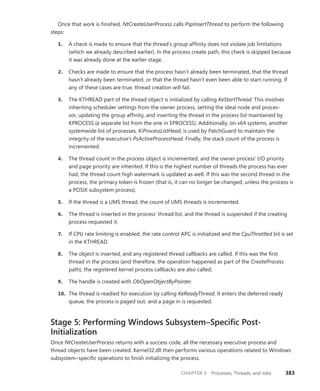 CHAPTER 5 Processes, Threads, and Jobs 383
Once that work is finished, NtCreateUserProcess calls PspInsertThread to perform the following
steps:
1. A check is made to ensure that the thread’s group affinity does not violate job limitations
(which we already described earlier). In the process create path, this check is skipped because
it was already done at the earlier stage.
2. Checks are made to ensure that the process hasn’t already been terminated, that the thread
hasn’t already been terminated, or that the thread hasn’t even been able to start running. If
any of these cases are true, thread creation will fail.
3. The KTHREAD part of the thread object is initialized by calling KeStartThread. This involves
­
inheriting scheduler settings from the owner process, setting the ideal node and proces-
sor, updating the group affinity, and inserting the thread in the process list maintained by
­
KPROCESS (a separate list from the one in EPROCESS). Additionally, on x64 systems, another
systemwide list of processes, KiProcessListHead, is used by PatchGuard to maintain the
­
integrity of the executive’s PsActiveProcessHead. Finally, the stack count of the process is
­incremented.
4. The thread count in the process object is incremented, and the owner process’ I/O priority
and page priority are inherited. If this is the highest number of threads the process has ever
had, the thread count high watermark is updated as well. If this was the second thread in the
process, the primary token is frozen (that is, it can no longer be changed, unless the process is
a POSIX subsystem process).
5. If the thread is a UMS thread, the count of UMS threads is incremented.
6. The thread is inserted in the process’ thread list, and the thread is suspended if the creating
process requested it.
7. If CPU rate limiting is enabled, the rate control APC is initialized and the CpuThrottled bit is set
in the KTHREAD.
8. The object is inserted, and any registered thread callbacks are called. If this was the first
thread in the process (and therefore, the operation happened as part of the CreateProcess
path), the registered kernel process callbacks are also called.
9. The handle is created with ObOpenObjectByPointer.
10. The thread is readied for execution by calling KeReadyThread. It enters the deferred ready
queue, the process is paged out, and a page in is requested.
Stage 5: Performing Windows Subsystem–Specific ­
Post-
Initialization
Once NtCreateUserProcess returns with a success code, all the necessary executive process and
thread objects have been created. Kernel32.dll then performs various operations related to Windows
subsystem–specific operations to finish initializing the process.
 