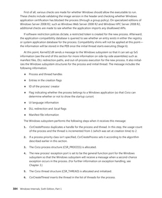 384 Windows Internals, Sixth Edition, Part 1
First of all, various checks are made for whether Windows should allow the executable to run.
These checks include validating the image version in the header and checking whether Windows
application certification has blocked the process (through a group policy). On specialized editions of
Windows Server 2008 R2, such as Windows Web Server 2008 R2 and Windows HPC Server 2008 R2,
additional checks are made to see whether the application imports any disallowed APIs.
If software restriction policies dictate, a restricted token is created for the new process. Afterward,
the application-compatibility database is queried to see whether an entry exists in either the registry
or system application database for the process. Compatibility shims will not be applied at this point—
the information will be stored in the PEB once the initial thread starts executing (Stage 6).
At this point, Kernel32.dll sends a message to the Windows subsystem so that it can set up SxS
information (see the end of this section for more information on side-by-side assemblies) such as
manifest files, DLL redirection paths, and out-of-process execution for the new process. It also initial-
izes the Windows subsystem structures for the process and initial thread. The message includes the
following information:
■
■ Process and thread handles
■
■ Entries in the creation flags
■
■ ID of the process’ creator
■
■ Flag indicating whether the process belongs to a Windows application (so that Csrss can
­
determine whether or not to show the startup cursor)
■
■ UI language information
■
■ DLL redirection and .local flags
■
■ Manifest file information
The Windows subsystem performs the following steps when it receives this message:
1. CsrCreateProcess duplicates a handle for the process and thread. In this step, the usage count
of the process and the thread is incremented from 1 (which was set at creation time) to 2.
2. If a process priority class isn’t specified, CsrCreateProcess sets it according to the algorithm
described earlier in this section.
3. The Csrss process structure (CSR_PROCESS) is allocated.
4. The new process’ exception port is set to be the general function port for the Windows
­
subsystem so that the Windows subsystem will receive a message when a second-chance
­
exception occurs in the process. (For further information on exception handling, see
­Chapter 3.)
5. The Csrss thread structure (CSR_THREAD) is allocated and initialized.
6. CsrCreateThread inserts the thread in the list of threads for the process.
 