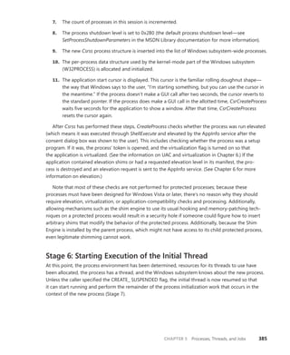 CHAPTER 5 Processes, Threads, and Jobs 385
7. The count of processes in this session is incremented.
8. The process shutdown level is set to 0x280 (the default process shutdown level—see
­
SetProcessShutdownParameters in the MSDN Library documentation for more information).
9. The new Csrss process structure is inserted into the list of Windows subsystem-wide processes.
10. The per-process data structure used by the kernel-mode part of the Windows subsystem
(W32PROCESS) is allocated and initialized.
11. The application start cursor is displayed. This cursor is the familiar rolling doughnut shape—
the way that Windows says to the user, “I’m starting something, but you can use the cursor in
the meantime.” If the process doesn’t make a GUI call after two seconds, the cursor reverts to
the standard pointer. If the process does make a GUI call in the allotted time, CsrCreateProcess
waits five seconds for the application to show a window. After that time, CsrCreateProcess
resets the cursor again.
After Csrss has performed these steps, CreateProcess checks whether the process was run ­
elevated
(which means it was executed through ShellExecute and elevated by the AppInfo service after the
consent dialog box was shown to the user). This includes checking whether the process was a setup
program. If it was, the process’ token is opened, and the virtualization flag is turned on so that
the ­
application is virtualized. (See the information on UAC and virtualization in Chapter 6.) If the
­application contained elevation shims or had a requested elevation level in its manifest, the pro-
cess is destroyed and an elevation request is sent to the AppInfo service. (See Chapter 6 for more
­
information on elevation.)
Note that most of these checks are not performed for protected processes; because these
­
processes must have been designed for Windows Vista or later, there’s no reason why they should
require elevation, virtualization, or application-compatibility checks and processing. Additionally,
­
allowing mechanisms such as the shim engine to use its usual hooking and memory-patching tech-
niques on a protected process would result in a security hole if someone could figure how to insert
arbitrary shims that modify the behavior of the protected process. Additionally, because the Shim
Engine is installed by the parent process, which might not have access to its child protected process,
even legitimate shimming cannot work.
Stage 6: Starting Execution of the Initial Thread
At this point, the process environment has been determined, resources for its threads to use have
been allocated, the process has a thread, and the Windows subsystem knows about the new process.
Unless the caller specified the CREATE_ SUSPENDED flag, the initial thread is now resumed so that
it can start running and perform the remainder of the process initialization work that occurs in the
context of the new process (Stage 7).
 