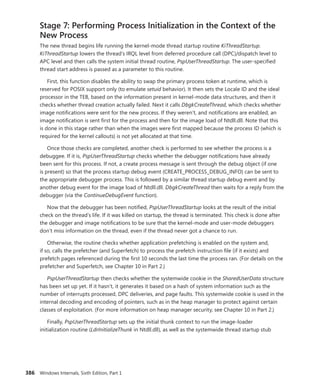 386 Windows Internals, Sixth Edition, Part 1
Stage 7: Performing Process Initialization in the Context of the
New Process
The new thread begins life running the kernel-mode thread startup routine KiThreadStartup.
KiThreadStartup lowers the thread’s IRQL level from deferred procedure call (DPC)/dispatch level to
APC level and then calls the system initial thread routine, PspUserThreadStartup. The user-specified
thread start address is passed as a parameter to this routine.
First, this function disables the ability to swap the primary process token at runtime, which is
reserved for POSIX support only (to emulate setuid behavior). It then sets the Locale ID and the ideal
processor in the TEB, based on the information present in kernel-mode data structures, and then it
checks whether thread creation actually failed. Next it calls DbgkCreateThread, which checks whether
image notifications were sent for the new process. If they weren’t, and notifications are enabled, an
image notification is sent first for the process and then for the image load of Ntdll.dll. Note that this
is done in this stage rather than when the images were first mapped because the process ID (which is
required for the kernel callouts) is not yet allocated at that time.
Once those checks are completed, another check is performed to see whether the process is a
debuggee. If it is, PspUserThreadStartup checks whether the debugger notifications have already
been sent for this process. If not, a create process message is sent through the debug object (if one
is present) so that the process startup debug event (CREATE_PROCESS_DEBUG_INFO) can be sent to
the appropriate debugger process. This is followed by a similar thread startup debug event and by
another debug event for the image load of Ntdll.dll. DbgkCreateThread then waits for a reply from the
debugger (via the ContinueDebugEvent function).
Now that the debugger has been notified, PspUserThreadStartup looks at the result of the initial
check on the thread’s life. If it was killed on startup, the thread is terminated. This check is done after
the debugger and image notifications to be sure that the kernel-mode and user-mode debuggers
don’t miss information on the thread, even if the thread never got a chance to run.
Otherwise, the routine checks whether application prefetching is enabled on the system and,
if so, calls the prefetcher (and Superfetch) to process the prefetch instruction file (if it exists) and
prefetch pages referenced during the first 10 seconds the last time the process ran. (For details on the
prefetcher and Superfetch, see Chapter 10 in Part 2.)
PspUserThreadStartup then checks whether the systemwide cookie in the SharedUserData ­structure
has been set up yet. If it hasn’t, it generates it based on a hash of system information such as the
number of interrupts processed, DPC deliveries, and page faults. This systemwide cookie is used in the
internal decoding and encoding of pointers, such as in the heap manager to protect against certain
classes of exploitation. (For more information on heap manager security, see Chapter 10 in Part 2.)
Finally, PspUserThreadStartup sets up the initial thunk context to run the image-loader
­
initialization routine (LdrInitializeThunk in Ntdll.dll), as well as the systemwide thread startup stub
 