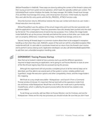 CHAPTER 5 Processes, Threads, and Jobs 387
(RtlUserThreadStart in Ntdll.dll). These steps are done by editing the context of the thread in place and
then issuing an exit from system service operation, which loads the specially crafted user context. The
LdrInitializeThunk routine initializes the loader, the heap manager, NLS tables, thread-local storage
(TLS) and fiber-local storage (FLS) arrays, and critical section structures. It then loads any required
DLLs and calls the DLL entry points with the DLL_PROCESS_ ATTACH function code.
Once the function returns, NtContinue restores the new user context and returns to user mode—
thread execution now truly starts.
RtlUserThreadStart uses the address of the actual image entry point and the start parameter and
calls the application’s entrypoint. These two parameters have also already been pushed onto the stack
by the kernel. This complicated series of events has two purposes. First, it allows the image loader
inside Ntdll.dll to set up the process internally and behind the scenes so that other user-mode code
can run properly. (Otherwise, it would have no heap, no thread-local storage, and so on.)
Second, having all threads begin in a common routine allows them to be wrapped in exception
handling so that when they crash, Ntdll.dll is aware of that and can call the unhandled exception filter
inside Kernel32.dll. It is also able to coordinate thread exit on return from the thread’s start routine
and to perform various cleanup work. Application developers can also call SetUnhandledExceptionFilter
to add their own unhandled exception-handling code.
EXPERIMENT: Tracing Process Startup
Now that we’ve looked in detail at how a process starts up and the different operations
­
required to begin executing an application, we’re going to use Process Monitor to look at some
of the file I/O and registry keys that are accessed during this process.
Although this experiment will not provide a complete picture of all the internal steps we’ve
described, you’ll be able to see several parts of the system in action, notably prefetch and
Superfetch, image-file execution options and other compatibility checks, and the image loader’s
DLL mapping.
We’ll look at a very simple executable—Notepad.exe—and launch it from a Command
Prompt window (Cmd.exe). It’s important that we look both at the operations inside Cmd.
exe and those inside Notepad.exe. Recall that a lot of the user-mode work is performed by
­
CreateProcess, which is called by the parent process before the kernel has created a new
­process object.
To set things up correctly, add two filters to Process Monitor: one for Cmd.exe, and one for
Notepad.exe—these are the only two processes you should include. Be sure that you don’t have
 