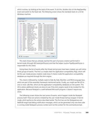 CHAPTER 5 Processes, Threads, and Jobs 389
which routines, by looking at the stack of the event. To do this, double-click on the RegOpenKey
event and switch to the Stack tab. The following screen shows the standard stack on a 32-bit
Windows machine.
This stack shows that you already reached the part of process creation performed in
­
kernel mode (through NtCreateUserProcess) and that the helper routine PspAllocateProcess is
­
responsible for this check.
Going down the list of events after the thread and process have been created, you will notice
three groups of events. The first is a simple check for application-compatibility flags, which will
let the user-mode process creation code know if checks inside the application-compatibility
database are required through the shim engine.
This check is followed by multiple reads to Side-By-Side, Manifest, and MUI/Language keys,
which are part of the assembly framework mentioned earlier. Finally, you might see file I/O to
one or more .sdb files, which are the application-compatibility databases on the system. This
I/O is where additional checks are done to see if the shim engine needs to be invoked for this
application. Because Notepad is a well-behaved Microsoft program, it doesn’t require any
shims.
The following screen shows the next series of events, which happen inside the Notepad
­
process itself. These are actions initiated by the user-mode thread startup wrapper in kernel
mode, which performs the actions described earlier. The first two are the Notepad.exe and
Ntdll.dll image load debug notification messages, which can be generated only now that code
is running inside Notepad’s process context and not the context for the command prompt.
 