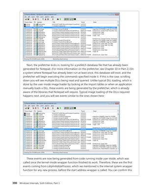 390 Windows Internals, Sixth Edition, Part 1
Next, the prefetcher kicks in, looking for a prefetch database file that has already been
generated for Notepad. (For more information on the prefetcher, see Chapter 10 in Part 2.) On
a system where Notepad has already been run at least once, this database will exist, and the
prefetcher will begin executing the commands specified inside it. If this is the case, scrolling
down you will see multiple DLLs being read and queried. Unlike typical DLL loading, which is
done by the user-mode image loader by looking at the import tables or when an application
manually loads a DLL, these events are being generated by the prefetcher, which is already
aware of the libraries that Notepad will require. Typical image loading of the DLLs required
­
happens next, and you will see events similar to the ones shown here:
These events are now being generated from code running inside user mode, which was
called once the kernel-mode wrapper function finished its work. Therefore, these are the first
events coming from LdrpInitializeProcess, which we mentioned is the internal system wrapper
function for any new process, before the start address wrapper is called. You can confirm this
 