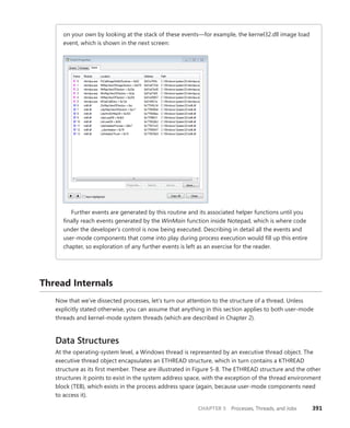 CHAPTER 5 Processes, Threads, and Jobs 391
on your own by looking at the stack of these events—for example, the kernel32.dll image load
event, which is shown in the next screen:
Further events are generated by this routine and its associated helper functions until you
finally reach events generated by the WinMain function inside Notepad, which is where code
under the developer’s control is now being executed. Describing in detail all the events and
user-mode components that come into play during process execution would fill up this entire
chapter, so exploration of any further events is left as an exercise for the reader.
Thread Internals
Now that we’ve dissected processes, let’s turn our attention to the structure of a thread. Unless
­
explicitly stated otherwise, you can assume that anything in this section applies to both user-mode
threads and kernel-mode system threads (which are described in Chapter 2).
Data Structures
At the operating-system level, a Windows thread is represented by an executive thread object. The
executive thread object encapsulates an ETHREAD structure, which in turn contains a KTHREAD
structure as its first member. These are illustrated in Figure 5-8. The ETHREAD structure and the other
structures it points to exist in the system address space, with the exception of the thread environment
block (TEB), which exists in the process address space (again, because user-mode components need
to access it).
 