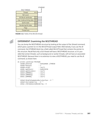CHAPTER 5 Processes, Threads, and Jobs 397
Thread
Ref count
DC/Brush attributes
User mode printing data
Sprite state
Rendering/AA data
Flags
Thread lock
W32 THREAD
ETHREAD
FIGURE 5-11 Fields of the Win32k thread
EXPERIMENT: Examining the W32THREAD
You can dump the W32THREAD structure by looking at the output of the !thread command,
which gives a pointer to it in the Win32Thread output field. Alternatively, if you use the dt
command, the KTHREAD block has a field called Win32Thread that contains the pointer to
this structure. Recall that only a GUI thread will have a W32THREAD structure, so it’s pos-
sible that certain threads, such as background or worker threads, will not have an associated
W32THREAD. Because there is no extension to view a W32THREAD, you need to use the dt
command, as shown here:
dt win32k!_w32thread ffb79dd8
+0x000 pEThread : 0x83ad4b60 _ETHREAD
+0x004 RefCount : 1
+0x008 ptlW32 : (null)
+0x00c pgdiDcattr : 0x00130740
+0x010 pgdiBrushAttr : (null)
+0x014 pUMPDObjs : (null)
+0x018 pUMPDHeap : (null)
+0x01c pUMPDObj : (null)
...
+0x0a8 bEnableEngUpdateDeviceSurface : 0 ''
+0x0a9 bIncludeSprites : 0 ''
+0x0ac ulWindowSystemRendering : 0
 