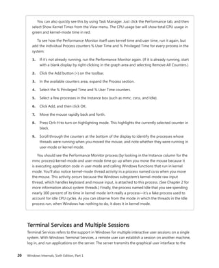 20 Windows Internals, Sixth Edition, Part 1
You can also quickly see this by using Task Manager. Just click the Performance tab, and then
select Show Kernel Times from the View menu. The CPU usage bar will show total CPU usage in
green and kernel-mode time in red.
To see how the Performance Monitor itself uses kernel time and user time, run it again, but
add the individual Process counters % User Time and % Privileged Time for every process in the
system:
1. If it’s not already running, run the Performance Monitor again. (If it is already running, start
with a blank display by right-clicking in the graph area and selecting Remove All Counters.)
2. Click the Add button (+) on the toolbar.
3. In the available counters area, expand the Process section.
4. Select the % Privileged Time and % User Time counters.
5. Select a few processes in the Instance box (such as mmc, csrss, and Idle).
6. Click Add, and then click OK.
7. Move the mouse rapidly back and forth.
8. Press Ctrl+H to turn on highlighting mode. This highlights the currently selected counter in
black.
9. Scroll through the counters at the bottom of the display to identify the processes whose
threads were running when you moved the mouse, and note whether they were running in
user mode or kernel mode.
You should see the Performance Monitor process (by looking in the Instance column for the
mmc process) kernel-mode and user-mode time go up when you move the mouse because it
is executing application code in user mode and calling Windows functions that run in kernel
mode. You’ll also notice kernel-mode thread activity in a process named csrss when you move
the mouse. This activity occurs because the Windows subsystem’s kernel-mode raw input
thread, which handles keyboard and mouse input, is attached to this process. (See Chapter 2 for
more information about system threads.) Finally, the process named Idle that you see spending
nearly 100 percent of its time in kernel mode isn’t really a process—it’s a fake process used to
account for idle CPU cycles. As you can observe from the mode in which the threads in the Idle
process run, when Windows has nothing to do, it does it in kernel mode.
Terminal Services and Multiple Sessions
Terminal Services refers to the support in Windows for multiple interactive user sessions on a single
system. With Windows Terminal Services, a remote user can establish a session on another machine,
log in, and run applications on the server. The server transmits the graphical user interface to the
 