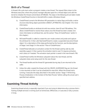 398 Windows Internals, Sixth Edition, Part 1
Birth of a Thread
A thread’s life cycle starts when a program creates a new thread. The request filters down to the
­
Windows executive, where the process manager allocates space for a thread object and calls the
­
kernel to initialize the thread control block (KTHREAD). The steps in the following list are taken inside
the Windows CreateThread function in Kernel32.dll to create a Windows thread:
1. CreateThread converts the Windows API parameters to native flags and builds a native
structure describing object parameters (OBJECT_ATTRIBUTES). See Chapter 3 for more
information.
2. CreateThread builds an attribute list with two entries: client ID and TEB address. This
allows CreateThread to receive those values once the thread has been created. (For
more information on attribute lists, see the section “Flow of CreateProcess” earlier in
this chapter.)
3. NtCreateThreadEx is called to create the user-mode context and probe and capture
the attribute list. It then calls PspCreateThread to create a suspended executive thread
object. For a description of the steps performed by this function, see the descriptions
of Stage 3 and Stage 5 in the section “Flow of CreateProcess.”
4. CreateThread allocates an activation context for the thread used by side-by-side
­
assembly support. It then queries the activation stack to see if it requires activation,
and it does so if needed. The activation stack pointer is saved in the new thread’s TEB.
5. CreateThread notifies the Windows subsystem about the new thread, and the
­
subsystem does some setup work for the new thread.
6. The thread handle and the thread ID (generated during step 3) are returned to the
caller.
7. Unless the caller created the thread with the CREATE_SUSPENDED flag set, the thread
is now resumed so that it can be scheduled for execution. When the thread starts
­
running, it executes the steps described in the earlier section “Stage 7: Performing
Process Initialization in the Context of the New Process” before calling the actual user’s
specified start address.
Examining Thread Activity
Examining thread activity is especially important if you are trying to determine why a process that is
hosting multiple services is running (such as Svchost.exe, Dllhost.exe, or Lsass.exe) or why a process
is hung.
 