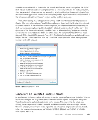 CHAPTER 5 Processes, Threads, and Jobs 401
to understand the internals of PowerPoint, the module and function names displayed on the thread
stack indicate that the thread was waiting to connect to a network printer. On this particular system,
there was a network printer that was not responding, which explained the delay starting PowerPoint.
(Microsoft Office applications connect to all configured printers at process startup.) The connection to
that printer was deleted from the user’s system, and the problem went away.
Finally, when looking at 32-bit applications running on 64-bit systems as a Wow64 process (see
Chapter 3 for more information on Wow64), Process Explorer shows both the 32-bit and 64-bit stack
for thre