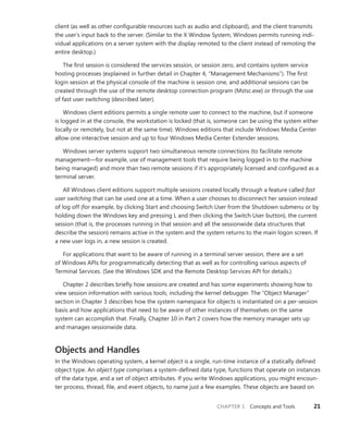 CHAPTER 1 Concepts and Tools 21
­
client (as well as other configurable resources such as audio and clipboard), and the client transmits
the user’s input back to the server. (Similar to the X Window System, Windows permits running indi-
vidual applications on a server system with the display remoted to the client instead of remoting the
entire desktop.)
The first session is considered the services session, or session zero, and contains system service
hosting processes (explained in further detail in Chapter 4, “Management Mechanisms”). The first
login session at the physical console of the machine is session one, and additional sessions can be
created through the use of the remote desktop connection program (Mstsc.exe) or through the use
of fast user switching (described later).
Windows client editions permits a single remote user to connect to the machine, but if someone
is logged in at the console, the workstation is locked (that is, someone can be using the system either
locally or remotely, but not at the same time). Windows editions that include Windows Media Center
allow one interactive session and up to four Windows Media Center Extender sessions.
Windows server systems support two simultaneous remote connections (to facilitate remote
management—for example, use of management tools that require being logged in to the machine
being managed) and more than two remote sessions if it’s appropriately licensed and configured as a
terminal server.
All Windows client editions support multiple sessions created locally through a feature called fast
user switching that can be used one at a time. When a user chooses to disconnect her session instead
of log off (for example, by clicking Start and choosing Switch User from the Shutdown submenu or by
holding down the Windows key and pressing L and then clicking the Switch User button), the ­
current
session (that is, the processes running in that session and all the sessionwide data structures that
describe the session) remains active in the system and the system returns to the main logon screen. If
a new user logs in, a new session is created.
For applications that want to be aware of running in a terminal server session, there are a set
of Windows APIs for programmatically detecting that as well as for controlling various aspects of
­
Terminal Services. (See the Windows SDK and the Remote Desktop Services API for details.)
Chapter 2 describes briefly how sessions are created and has some experiments showing how to
view session information with various tools, including the kernel debugger. The “Object Manager”
section in Chapter 3 describes how the system namespace for objects is instantiated on a per-session
basis and how applications that need to be aware of other instances of themselves on the same
­
system can accomplish that. Finally, Chapter 10 in Part 2 covers how the memory manager sets up
and manages sessionwide data.
Objects and Handles
In the Windows operating system, a kernel object is a single, run-time instance of a statically defined
object type. An object type comprises a system-defined data type, functions that operate on instances
of the data type, and a set of object attributes. If you write Windows applications, you might encoun-
ter process, thread, file, and event objects, to name just a few examples. These objects are based on
 