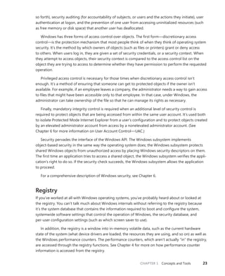 CHAPTER 1 Concepts and Tools 23
so forth), security auditing (for accountability of subjects, or users and the actions they initiate), user
authentication at logon, and the prevention of one user from accessing uninitialized resources (such
as free memory or disk space) that another user has deallocated.
Windows has three forms of access control over objects. The first form—discretionary access
control—is the protection mechanism that most people think of when they think of operating system
security. It’s the method by which owners of objects (such as files or printers) grant or deny access
to others. When users log in, they are given a set of security credentials, or a security context. When
they attempt to access objects, their security context is compared to the access control list on the
object they are trying to access to determine whether they have permission to perform the requested
operation.
Privileged access control is necessary for those times when discretionary access control isn’t
enough. It’s a method of ensuring that someone can get to protected objects if the owner isn’t
­
available. For example, if an employee leaves a company, the administrator needs a way to gain ­
access
to files that might have been accessible only to that employee. In that case, under Windows, the
­
administrator can take ownership of the file so that he can manage its rights as necessary.
Finally, mandatory integrity control is required when an additional level of security control is
required to protect objects that are being accessed from within the same user account. It’s used both
to isolate Protected Mode Internet Explorer from a user’s configuration and to protect objects ­
created
by an elevated administrator account from access by a nonelevated administrator account. (See
­
Chapter 6 for more information on User Account Control—UAC.)
Security pervades the interface of the Windows API. The Windows subsystem implements
­
object-based security in the same way the operating system does; the Windows subsystem protects
shared Windows objects from unauthorized access by placing Windows security descriptors on them.
The first time an application tries to access a shared object, the Windows subsystem verifies the appli-
cation’s right to do so. If the security check succeeds, the Windows subsystem allows the application
to proceed.
For a comprehensive description of Windows security, see Chapter 6.
Registry
If you’ve worked at all with Windows operating systems, you’ve probably heard about or looked at
the registry. You can’t talk much about Windows internals without referring to the registry because
it’s the system database that contains the information required to boot and configure the system,
­
systemwide software settings that control the operation of Windows, the security database, and
­
per-user configuration settings (such as which screen saver to use).
In addition, the registry is a window into in-memory volatile data, such as the current hardware
state of the system (what device drivers are loaded, the resources they are using, and so on) as well as
the Windows performance counters. The performance counters, which aren’t actually “in” the registry,
are accessed through the registry functions. See Chapter 4 for more on how performance counter
information is accessed from the registry.
 
