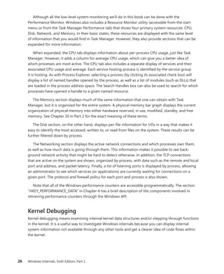 26 Windows Internals, Sixth Edition, Part 1
Although all the low-level system monitoring we’ll do in this book can be done with the
­
Performance Monitor, Windows also includes a Resource Monitor utility (accessible from the start
menu or from the Task Manager Performance tab) that shows four primary system resources: CPU,
Disk, Network, and Memory. In their basic states, these resources are displayed with the same level
of information that you would find in Task Manager. However, they also provide sections that can be
expanded for more information.
When expanded, the CPU tab displays information about per-process CPU usage, just like Task
Manager. However, it adds a column for average CPU usage, which can give you a better idea of
which processes are most active. The CPU tab also includes a separate display of services and their
associated CPU usage and average. Each service hosting process is identified by the service group
it is hosting. As with Process Explorer, selecting a process (by clicking its associated check box) will
display a list of named handles opened by the process, as well as a list of modules (such as DLLs) that
are loaded in the process address space. The Search Handles box can also be used to search for which
processes have opened a handle to a given named resource.
The Memory section displays much of the same information that one can obtain with Task
­
Manager, but it is organized for the entire system. A physical memory bar graph displays the current
organization of physical memory into either hardware reserved, in use, modified, standby, and free
memory. See Chapter 10 in Part 2 for the exact meaning of these terms.
The Disk section, on the other hand, displays per-file information for I/Os in a way that makes it
easy to identify the most accessed, written to, or read from files on the system. These results can be
further filtered down by process.
The Networking section displays the active network connections and which processes own them,
as well as how much data is going through them. This information makes it possible to see back-
ground network activity that might be hard to detect otherwise. In addition, the TCP connections
that are active on the system are shown, organized by process, with data such as the remote and local
port and address, and packet latency. Finally, a list of listening ports is displayed by process, ­
allowing
an administrator to see which services (or applications) are currently waiting for connections on a
given port. The protocol and firewall policy for each port and process is also shown.
Note that all of the Windows performance counters are accessible programmatically. The section
“HKEY_PERFORMANCE_DATA” in Chapter 4 has a brief description of the components involved in
retrieving performance counters through the Windows API.
Kernel Debugging
Kernel debugging means examining internal kernel data structures and/or stepping through ­
functions
in the kernel. It is a useful way to investigate Windows internals because you can display internal
system information not available through any other tools and get a clearer idea of code flows within
the kernel.
 