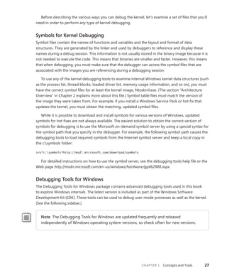 CHAPTER 1 Concepts and Tools 27
Before describing the various ways you can debug the kernel, let’s examine a set of files that you’ll
need in order to perform any type of kernel debugging.
Symbols for Kernel Debugging
Symbol files contain the names of functions and variables and the layout and format of data
­
structures. They are generated by the linker and used by debuggers to reference and display these
names during a debug session. This information is not usually stored in the binary image because it is
not needed to execute the code. This means that binaries are smaller and faster. However, this means
that when debugging, you must make sure that the debugger can access the symbol files that are
­
associated with the images you are referencing during a debugging session.
To use any of the kernel debugging tools to examine internal Windows kernel data structures (such
as the process list, thread blocks, loaded driver list, memory usage information, and so on), you must
have the correct symbol files for at least the kernel image, Ntoskrnl.exe. (The section “Architecture
Overview” in Chapter 2 explains more about this file.) Symbol table files must match the version of
the image they were taken from. For example, if you install a Windows Service Pack or hot fix that
updates the kernel, you must obtain the matching, updated symbol files.
While it is possible to download and install symbols for various versions of Windows, updated
symbols for hot fixes are not always available. The easiest solution to obtain the correct version of
symbols for debugging is to use the Microsoft on-demand symbol server by using a special syntax for
the symbol path that you specify in the debugger. For example, the following symbol path causes the
debugging tools to load required symbols from the Internet symbol server and keep a local copy in
the c:symbols folder:
srv*c:symbols*http://msdl.microsoft.com/download/symbols
For detailed instructions on how to use the symbol server, see the debugging tools help file or the
Web page http://msdn.microsoft.com/en-us/windows/hardware/gg462988.aspx.
Debugging Tools for Windows
The Debugging Tools for Windows package contains advanced debugging tools used in this book
to explore Windows internals. The latest version is included as part of the Windows Software
­
Development Kit (SDK). These tools can be used to debug user-mode processes as well as the kernel.
(See the following sidebar.)
Note The Debugging Tools for Windows are updated frequently and released
­
independently of Windows operating system versions, so check often for new versions.
 