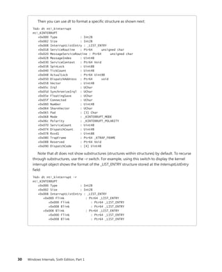 30 Windows Internals, Sixth Edition, Part 1
Then you can use dt to format a specific structure as shown next:
lkd> dt nt!_kinterrupt
nt!_KINTERRUPT
+0x000 Type : Int2B
+0x002 Size : Int2B
+0x008 InterruptListEntry : _LIST_ENTRY
+0x018 ServiceRoutine : Ptr64 unsigned char
+0x020 MessageServiceRoutine : Ptr64 unsigned char
+0x028 MessageIndex : Uint4B
+0x030 ServiceContext : Ptr64 Void
+0x038 SpinLock : Uint8B
+0x040 TickCount : Uint4B
+0x048 ActualLock : Ptr64 Uint8B
+0x050 DispatchAddress : Ptr64 void
+0x058 Vector : Uint4B
+0x05c Irql : UChar
+0x05d SynchronizeIrql : UChar
+0x05e FloatingSave : UChar
+0x05f Connected : UChar
+0x060 Number : Uint4B
+0x064 ShareVector : UChar
+0x065 Pad : [3] Char
+0x068 Mode : _KINTERRUPT_MODE
+0x06c Polarity : _KINTERRUPT_POLARITY
+0x070 ServiceCount : Uint4B
+0x074 DispatchCount : Uint4B
+0x078 Rsvd1 : Uint8B
+0x080 TrapFrame : Ptr64 _KTRAP_FRAME
+0x088 Reserved : Ptr64 Void
+0x090 DispatchCode : [4] Uint4B
Note that dt does not show substructures (structures within structures) by default. To recurse
through substructures, use the –r switch. For example, using this switch to display the kernel
interrupt object shows the format of the _LIST_ENTRY structure stored at the InterruptListEntry
field:
lkd> dt nt!_kinterrupt -r
nt!_KINTERRUPT
+0x000 Type : Int2B
+0x002 Size : Int2B
+0x008 InterruptListEntry : _LIST_ENTRY
+0x000 Flink : Ptr64 _LIST_ENTRY
+0x000 Flink : Ptr64 _LIST_ENTRY
+0x008 Blink : Ptr64 _LIST_ENTRY
+0x008 Blink : Ptr64 _LIST_ENTRY
+0x000 Flink : Ptr64 _LIST_ENTRY
+0x008 Blink : Ptr64 _LIST_ENTRY
 