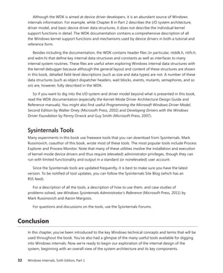 32 Windows Internals, Sixth Edition, Part 1
Although the WDK is aimed at device driver developers, it is an abundant source of Windows
­
internals information. For example, while Chapter 8 in Part 2 describes the I/O system architecture,
driver model, and basic device driver data structures, it does not describe the individual kernel
­
support functions in detail. The WDK documentation contains a comprehensive description of all
the Windows kernel support functions and mechanisms used by device drivers in both a tutorial and
reference form.
Besides including the documentation, the WDK contains header files (in particular, ntddk.h, ntifs.h,
and wdm.h) that define key internal data structures and constants as well as interfaces to many
internal system routines. These files are useful when exploring Windows internal data structures with
the kernel debugger because although the general layout and content of these structures are shown
in this book, detailed field-level descriptions (such as size and data types) are not. A number of these
data structures (such as object dispatcher headers, wait blocks, events, mutants, semaphores, and so
on) are, however, fully described in the WDK.
So if you want to dig into the I/O system and driver model beyond what is presented in this book,
read the WDK documentation (especially the Kernel-Mode Driver Architecture Design Guide and
Reference manuals). You might also find useful Programming the Microsoft Windows Driver Model,
Second Edition by Walter Oney (Microsoft Press, 2002) and Developing Drivers with the Windows
Driver Foundation by Penny Orwick and Guy Smith (Microsoft Press, 2007).
Sysinternals Tools
Many experiments in this book use freeware tools that you can download from Sysinternals. Mark
Russinovich, coauthor of this book, wrote most of these tools. The most popular tools include Process
Explorer and Process Monitor. Note that many of these utilities involve the installation and execution
of kernel-mode device drivers and thus require (elevated) administrator privileges, though they can
run with limited functionality and output in a standard (or nonelevated) user account.
Since the Sysinternals tools are updated frequently, it is best to make sure you have the ­
latest
­
version. To be notified of tool updates, you can follow the Sysinternals Site Blog (which has an
RSS feed).
For a description of all the tools, a description of how to use them, and case studies of
­
problems solved, see Windows Sysinternals Administrator’s Reference (Microsoft Press, 2011) by
Mark ­
Russinovich and Aaron Margosis.
For questions and discussions on the tools, use the Sysinternals Forums.
Conclusion
In this chapter, you’ve been introduced to the key Windows technical concepts and terms that will be
used throughout the book. You’ve also had a glimpse of the many useful tools available for ­
digging
into Windows internals. Now we’re ready to begin our exploration of the internal design of the
­
system, beginning with an overall view of the system architecture and its key components.
 