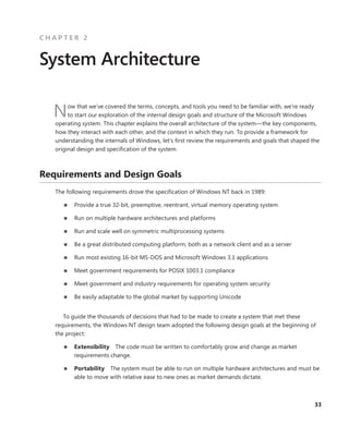 33
C H A P T E R 2
System Architecture
Now that we’ve covered the terms, concepts, and tools you need to be familiar with, we’re ready
to start our exploration of the internal design goals and structure of the Microsoft Windows
operating system. This chapter explains the overall architecture of the system—the key components,
how they interact with each other, and the context in which they run. To provide a framework for
understanding the internals of Windows, let’s first review the requirements and goals that shaped the
original design and specification of the system.
Requirements and Design Goals
The following requirements drove the specification of Windows NT back in 1989:
■
■ Provide a true 32-bit, preemptive, reentrant, virtual memory operating system
■
■ Run on multiple hardware architectures and platforms
■
■ Run and scale well on symmetric multiprocessing systems
■
■ Be a great distributed computing platform, both as a network client and as a server
■
■ Run most existing 16-bit MS-DOS and Microsoft Windows 3.1 applications
■
■ Meet government requirements for POSIX 1003.1 compliance
■
■ Meet government and industry requirements for operating system security
■
■ Be easily adaptable to the global market by supporting Unicode
To guide the thousands of decisions that had to be made to create a system that met these
­
requirements, the Windows NT design team adopted the following design goals at the beginning of
the project:
■
■ Extensibility The code must be written to comfortably grow and change as market
­requirements change.
■
■ Portability The system must be able to run on multiple hardware architectures and must be
able to move with relative ease to new ones as market demands dictate.
 
