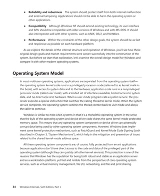 34 Windows Internals, Sixth Edition, Part 1
■
■ Reliability and robustness The system should protect itself from both internal ­
malfunction
and external tampering. Applications should not be able to harm the operating system or
other applications.
■
■ Compatibility Although Windows NT should extend existing technology, its user interface
and APIs should be compatible with older versions of Windows and with MS-DOS. It should
also interoperate well with other systems, such as UNIX, OS/2, and NetWare.
■
■ Performance Within the constraints of the other design goals, the system should be as fast
and responsive as possible on each hardware platform.
As we explore the details of the internal structure and operation of Windows, you’ll see how these
original design goals and market requirements were woven successfully into the construction of the
system. But before we start that exploration, let’s examine the overall design model for Windows and
compare it with other modern operating systems.
Operating System Model
In most multiuser operating systems, applications are separated from the operating system itself—
the operating system kernel code runs in a privileged processor mode (referred to as kernel mode in
this book), with access to system data and to the hardware; application code runs in a nonprivileged
processor mode (called user mode), with a limited set of interfaces available, limited access to system
data, and no direct access to hardware. When a user-mode program calls a system service, the pro-
cessor executes a special instruction that switches the calling thread to kernel mode. When the system
service completes, the operating system switches the thread context back to user mode and allows
the caller to continue.
Windows is similar to most UNIX systems in that it’s a monolithic operating system in the sense
that the bulk of the operating system and device driver code shares the same kernel-mode protected
memory space. This means that any operating system component or device driver can potentially
corrupt data being used by other operating system components. However, Windows does imple-
ment some kernel protection mechanisms, such as PatchGuard and Kernel Mode Code Signing (both
described in Chapter 3, “System Mechanisms”), which help in the mitigation and prevention of issues
related to the shared kernel-mode address space.
All these operating system components are, of course, fully protected from errant applications
­
because applications don’t have direct access to the code and data of the privileged part of the
­
operating system (although they can quickly call other kernel services). This protection is one of the
reasons that Windows has the reputation for being both robust and stable as an application server
and as a workstation platform, yet fast and nimble from the perspective of core operating system
services, such as virtual memory management, file I/O, networking, and file and print sharing.
 