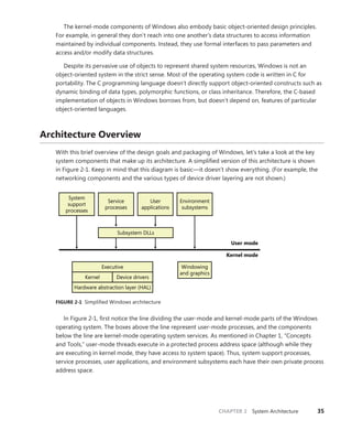 CHAPTER 2 System Architecture 35
The kernel-mode components of Windows also embody basic object-oriented design principles.
For example, in general they don’t reach into one another’s data structures to access information
maintained by individual components. Instead, they use formal interfaces to pass parameters and
­
access and/or modify data structures.
Despite its pervasive use of objects to represent shared system resources, Windows is not an
object-oriented system in the strict sense. Most of the operating system code is written in C for
portability. The C programming language doesn’t directly support object-oriented constructs such as
dynamic binding of data types, polymorphic functions, or class inheritance. Therefore, the C-based
implementation of objects in Windows borrows from, but doesn’t depend on, features of particular
object-oriented languages.
Architecture Overview
With this brief overview of the design goals and packaging of Windows, let’s take a look at the key
system components that make up its architecture. A simplified version of this architecture is shown
in Figure 2-1. Keep in mind that this diagram is basic—it doesn’t show everything. (For example, the
networking components and the various types of device driver layering are not shown.)
User mode
Kernel mode
Windowing
and graphics
Hardware abstraction layer (HAL)
Device drivers
Kernel
Executive
System
support
processes
Service
processes
User
applications
Environment
subsystems
Subsystem DLLs
FIGURE 2-1 Simplified Windows architecture
In Figure 2-1, first notice the line dividing the user-mode and kernel-mode parts of the Windows
operating system. The boxes above the line represent user-mode processes, and the components
below the line are kernel-mode operating system services. As mentioned in Chapter 1, “Concepts
and Tools,” user-mode threads execute in a protected process address space (although while they
are executing in kernel mode, they have access to system space). Thus, system support processes,
service processes, user applications, and environment subsystems each have their own private process
­address space.
 