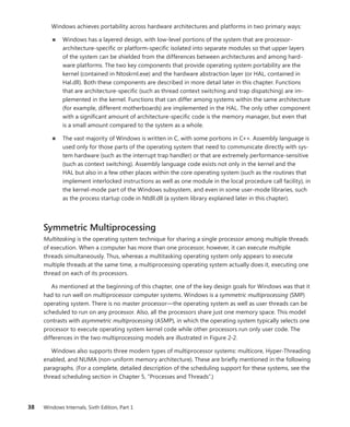 38 Windows Internals, Sixth Edition, Part 1
Windows achieves portability across hardware architectures and platforms in two primary ways:
■
■ Windows has a layered design, with low-level portions of the system that are processor-­
architecture-specific or platform-specific isolated into separate modules so that upper layers
of the system can be shielded from the differences between architectures and among hard-
ware platforms. The two key components that provide operating system portability are the
kernel (contained in Ntoskrnl.exe) and the hardware abstraction layer (or HAL, contained in
Hal.dll). Both these components are described in more detail later in this chapter. Functions
that are architecture-specific (such as thread context switching and trap dispatching) are im-
plemented in the kernel. Functions that can differ among systems within the same architecture
(for example, different motherboards) are implemented in the HAL. The only other component
with a significant amount of architecture-specific code is the memory manager, but even that
is a small amount compared to the system as a whole.
■
■ The vast majority of Windows is written in C, with some portions in C++. Assembly language is
used only for those parts of the operating system that need to communicate directly with sys-
tem hardware (such as the interrupt trap handler) or that are extremely performance-­
sensitive
(such as context switching). Assembly language code exists not only in the kernel and the
HAL but also in a few other places within the core operating system (such as the routines that
implement interlocked instructions as well as one module in the local procedure call facility), in
the kernel-mode part of the Windows subsystem, and even in some user-mode libraries, such
as the process startup code in Ntdll.dll (a system library explained later in this chapter).
Symmetric Multiprocessing
Multitasking is the operating system technique for sharing a single processor among multiple threads
of execution. When a computer has more than one processor, however, it can execute multiple
threads simultaneously. Thus, whereas a multitasking operating system only appears to execute
multiple threads at the same time, a multiprocessing operating system actually does it, executing one
thread on each of its processors.
As mentioned at the beginning of this chapter, one of the key design goals for Windows was that it
had to run well on multiprocessor computer systems. Windows is a symmetric multiprocessing (SMP)
operating system. There is no master processor—the operating system as well as user threads can be
scheduled to run on any processor. Also, all the processors share just one memory space. This model
contrasts with asymmetric multiprocessing (ASMP), in which the operating system typically selects one
processor to execute operating system kernel code while other processors run only user code. The
differences in the two multiprocessing models are illustrated in Figure 2-2.
Windows also supports three modern types of multiprocessor systems: multicore, Hyper-Threading
enabled, and NUMA (non-uniform memory architecture). These are briefly mentioned in the ­
following
paragraphs. (For a complete, detailed description of the scheduling support for these systems, see the
thread scheduling section in Chapter 5, “Processes and Threads”.)
 