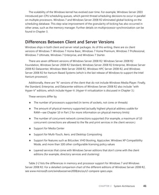 CHAPTER 2 System Architecture 41
The scalability of the Windows kernel has evolved over time. For example, Windows Server 2003
introduced per-CPU scheduling queues, which permit thread scheduling decisions to occur in parallel
on multiple processors. Windows 7 and Windows Server 2008 R2 eliminated global locking on the
scheduling database. This step-wise improvement of the granularity of locking has also occurred in
other areas, such as the memory manager. Further details on multiprocessor synchronization can be
found in Chapter 3.
Differences Between Client and Server Versions
Windows ships in both client and server retail packages. As of this writing, there are six client
­
versions of Windows 7: Windows 7 Home Basic, Windows 7 Home Premium, Windows 7 Professional,
­
Windows 7 Ultimate, Windows 7 Enterprise, and Windows 7 Starter.
There are seven different versions of Windows Server 2008 R2: Windows Server 2008 R2
­
Foundation, Windows Server 2008 R2 Standard, Windows Server 2008 R2 Enterprise, Windows Server
2008 R2 Datacenter, Windows Web Server 2008 R2, Windows HPC Server 2008 R2, and Windows
Server 2008 R2 for Itanium-Based Systems (which is the last release of Windows to support the Intel
Itanium processor).
Additionally, there are “N” versions of the client that do not include Windows Media Player. Finally,
the Standard, Enterprise, and Datacenter editions of Windows Server 2008 R2 also include “with
Hyper-V” editions, which include Hyper-V. (Hyper-V virtualization is discussed in Chapter 3.)
These versions differ by
■
■ The number of processors supported (in terms of sockets, not cores or threads)
■
■ The amount of physical memory supported (actually highest physical address usable for
RAM—see Chapter 10 in Part 2 for more information on physical memory limits)
■
■ The number of concurrent network connections supported (For example, a maximum of 10
concurrent connections are allowed to the file and print services in the client version.)
■
■ Support for Media Center
■
■ Support for Multi-Touch, Aero, and Desktop Compositing
■
■ Support for features such as BitLocker, VHD Booting, AppLocker, Windows XP Compatibility
Mode, and more than 100 other configurable licensing policy values
■
■ Layered services that come with Windows Server editions that don’t come with the client
­
editions (for example, directory services and clustering)
Table 2-2 lists the differences in memory and processor support for Windows 7 and Windows
Server 2008 R2. For a detailed comparison chart of the different editions of Windows Server 2008 R2,
see www.microsoft.com/windowsserver2008/en/us/r2-compare-specs.aspx.
 