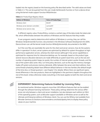 CHAPTER 2 System Architecture 43
loaded into the registry based on the licensing policy file described earlier. The valid values are listed
in Table 2-3. This can be queried from the user-mode GetVersionEx function or from a device driver
using the kernel-mode support function RtlGetVersion.
TABLE 2-3 ProductType Registry Values
Edition of Windows Value of ProductType
Windows client WinNT
Windows server (domain controller) LanmanNT
Windows server (server only) ServerNT
A different registry value, ProductPolicy, contains a cached copy of the data inside the tokens.dat
file, which differentiates between the editions of Windows and the features that they enable.
If user programs need to determine which edition of Windows is running, they can call the
Windows VerifyVersionInfo function, documented in the Windows Software Development Kit (SDK).
Device drivers can call the kernel-mode function RtlVerifyVersionInfo, documented in the WDK.
So if the core files are essentially the same for the client and server versions, how do the systems
differ in operation? In short, server systems are optimized by default for system throughput as high-
performance application servers, whereas the client version (although it has server capabilities) is
optimized for response time for interactive desktop use. For example, based on the product type,
several resource allocation decisions are made differently at system boot time, such as the size and
number of operating system heaps (or pools), the number of internal system worker threads, and the
size of the system data cache. Also, run-time policy decisions, such as the way the memory manager
trades off system and process memory demands, differ between the server and client editions. Even
some thread scheduling details have different default behavior in the two families (the default length
of the time slice, or thread quantum—see Chapter 5 for details). Where there are significant opera-
tional differences in the two products, these are highlighted in the pertinent chapters throughout the
rest of this book. Unless otherwise noted, everything in this book applies to both the client and server
versions.
EXPERIMENT: Determining Features Enabled by Licensing Policy
As mentioned earlier, Windows supports more than 100 different features that can be enabled
through the software licensing mechanism. These policy settings determine the various differ-
ences not only between a client and server installation, but also between each edition (or SKU)
of the operating system, such as BitLocker support (available on Windows server as well as the
Ultimate and Enterprise editions of Windows client). You can use the SlPolicy tool available from
Winsider Seminars & Solutions (www.winsiderss.com/tools/slpolicy.htm) to display these policy
values on your machine.
 