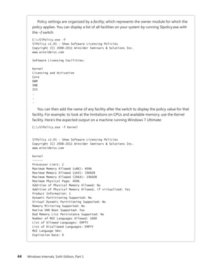 44 Windows Internals, Sixth Edition, Part 1
Policy settings are organized by a facility, which represents the owner module for which the
policy applies. You can display a list of all facilities on your system by running Slpolicy.exe with
the –f switch:
C:>SlPolicy.exe -f
SlPolicy v1.05 - Show Software Licensing Policies
Copyright (C) 2008-2011 Winsider Seminars & Solutions Inc.
www.winsiderss.com
Software Licensing Facilities:
Kernel
Licensing and Activation
Core
DWM
SMB
IIS
.
.
.
You can then add the name of any facility after the switch to display the policy value for that
facility. For example, to look at the limitations on CPUs and available memory, use the Kernel
facility. Here’s the expected output on a machine running Windows 7 Ultimate:
C:>SlPolicy.exe -f Kernel
SlPolicy v1.05 - Show Software Licensing Policies
Copyright (C) 2008-2011 Winsider Seminars & Solutions Inc.
www.winsiderss.com
Kernel
------
Processor Limit: 2
Maximum Memory Allowed (x86): 4096
Maximum Memory Allowed (x64): 196608
Maximum Memory Allowed (IA64): 196608
Maximum Physical Page: 4096
Addition of Physical Memory Allowed: No
Addition of Physical Memory Allowed, if virtualized: Yes
Product Information: 1
Dynamic Partitioning Supported: No
Virtual Dynamic Partitioning Supported: No
Memory Mirroring Supported: No
Native VHD Boot Supported: Yes
Bad Memory List Persistance Supported: No
Number of MUI Languages Allowed: 1000
List of Allowed Languages: EMPTY
List of Disallowed Languages: EMPTY
MUI Language SKU:
Expiration Date: 0
 