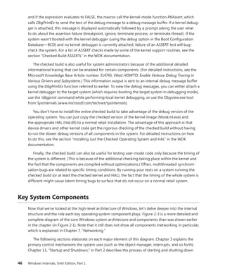 46 Windows Internals, Sixth Edition, Part 1
and if the expression evaluates to FALSE, the macros call the kernel-mode function RtlAssert, which
calls DbgPrintEx to send the text of the debug message to a debug message buffer. If a kernel debug-
ger is attached, this message is displayed automatically followed by a prompt asking the user what
to do about the assertion failure (breakpoint, ignore, terminate process, or terminate thread). If the
system wasn’t booted with the kernel debugger (using the debug option in the Boot Configuration
Database—BCD) and no kernel debugger is currently attached, failure of an ASSERT test will bug-
check the system. For a list of ASSERT checks made by some of the kernel support routines, see the
section “Checked Build ASSERTs” in the WDK documentation.
The checked build is also useful for system administrators because of the additional detailed
informational tracing that can be enabled for certain components. (For detailed instructions, see the
Microsoft Knowledge Base Article number 314743, titled HOWTO: Enable Verbose Debug Tracing in
Various Drivers and Subsystems.) This information output is sent to an internal debug message buffer
using the DbgPrintEx function referred to earlier. To view the debug messages, you can either attach a
kernel debugger to the target system (which requires booting the target system in debugging mode),
use the !dbgprint command while performing local kernel debugging, or use the Dbgview.exe tool
from Sysinternals (www.microsoft.com/technet/sysinternals).
You don’t have to install the entire checked build to take advantage of the debug version of the
operating system. You can just copy the checked version of the kernel image (Ntoskrnl.exe) and
the appropriate HAL (Hal.dll) to a normal retail installation. The advantage of this approach is that
device drivers and other kernel code get the rigorous checking of the checked build without ­
having
to run the slower debug versions of all components in the system. For detailed instructions on how
to do this, see the section “Installing Just the Checked Operating System and HAL” in the WDK
­documentation.
Finally, the checked build can also be useful for testing user-mode code only because the timing of
the system is different. (This is because of the additional checking taking place within the kernel and
the fact that the components are compiled without optimizations.) Often, multithreaded synchroni-
zation bugs are related to specific timing conditions. By running your tests on a system running the
checked build (or at least the checked kernel and HAL), the fact that the timing of the whole system is
different might cause latent timing bugs to surface that do not occur on a normal retail system.
Key System Components
Now that we’ve looked at the high-level architecture of Windows, let’s delve deeper into the internal
structure and the role each key operating system component plays. Figure 2-3 is a more detailed and
complete diagram of the core Windows system architecture and components than was shown earlier
in the chapter (in Figure 2-1). Note that it still does not show all components (networking in particular,
which is explained in Chapter 7, “Networking.”
The following sections elaborate on each major element of this diagram. Chapter 3 explains the
primary control mechanisms the system uses (such as the object manager, interrupts, and so forth).
Chapter 13, “Startup and Shutdown,” in Part 2 describes the process of starting and shutting down
 