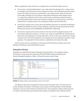 CHAPTER 2 System Architecture 49
When an application calls a function in a subsystem DLL, one of three things can occur:
■
■ The function is entirely implemented in user mode inside the subsystem DLL. In other words,
no message is sent to the environment subsystem process, and no Windows executive system
services are called. The function is performed in user mode, and the results are returned
to the caller. Examples of such functions include GetCurrentProcess (which always returns
–1, a value that is defined to refer to the current process in all process-related functions)
and ­
GetCurrentProcessId. (The process ID doesn’t change for a running process, so this ID is
­
retrieved from a cached location, thus avoiding the need to call into the kernel.)
■
■ The function requires one or more calls to the Windows executive. For example, the Windows
ReadFile and WriteFile functions involve calling the underlying internal (and undocumented)
Windows I/O system services NtReadFile and NtWriteFile, respectively.
■
■ The function requires some work to be done in the environment subsystem process. (The
environment subsystem processes, running in user mode, are responsible for maintaining the
state of the client applications running under their control.) In this case, a client/server request
is made to the environment subsystem via a message sent to the subsystem to perform some
operation. The subsystem DLL then waits for a reply before returning to the caller.
Some functions can be a combination of the second and third items just listed, such as the
­Windows CreateProcess and CreateThread functions.
Subsystem Startup
Subsystems are started by the Session Manager (Smss.exe) process. The subsystem startup
­
information is stored under the registry key HKLMSYSTEMCurrentControlSetControl
Session ManagerSubSystems. Figure 2-4 shows the values under this key.
FIGURE 2-4 Registry Editor showing Windows startup information
The Required value lists the subsystems that load when the system boots. The value has two
strings: Windows and Debug. The Windows value contains the file specification of the Windows
subsystem, Csrss.exe, which stands for Client/Server Run-Time Subsystem. Debug is blank (because
it’s used for internal testing) and therefore does nothing. The Optional value indicates that the
 