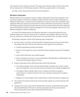50 Windows Internals, Sixth Edition, Part 1
SUA subsystem will be started on demand. The registry value Kmode contains the file name of the
­
kernel-mode portion of the Windows subsystem, Win32k.sys (explained later in this chapter).
Let’s take a closer look at each of the environment subsystems.
Windows Subsystem
Although Windows was designed to support multiple, independent environment subsystems, from
a practical perspective, having each subsystem implement all the code to handle windowing and
display I/O would result in a large amount of duplication of system functions that, ultimately, would
negatively affect both system size and performance. Because Windows was the primary subsystem,
the Windows designers decided to locate these basic functions there and have the other subsystems
call on the Windows subsystem to perform display I/O. Thus, the SUA subsystem calls services in the
Windows subsystem to perform display I/O.
As a result of this design decision, the Windows subsystem is a required component for any
­
Windows system, even on server systems with no interactive users logged in. Because of this, the
­
process is marked as a critical process (which means if for any reason it exits, the system crashes).
The Windows subsystem consists of the following major components:
■
■ For each session, an instance of the environment subsystem process (Csrss.exe) loads three
DLLs (Basesrv.dll, Winsrv.dll, and Csrsrv.dll) that contain support for the following:
• Creating and deleting processes and threads
• Portions of the support for 16-bit virtual DOS machine (VDM) processes (32-bit Windows
only)
• Side-by-Side (SxS)/Fusion and manifest support
• Other miscellaneous functions—such as GetTempFile, DefineDosDevice, ExitWindowsEx, and
several natural language support functions
■
■ A kernel-mode device driver (Win32k.sys) that contains the following:
• The window manager, which controls window displays; manages screen output; collects
input from keyboard, mouse, and other devices; and passes user messages to applications.
• The Graphics Device Interface (GDI), which is a library of functions for graphics
­
output ­
devices. It includes functions for line, text, and figure drawing and for graphics
­manipulation.
• Wrappers for DirectX support that is implemented in another kernel driver (Dxgkrnl.sys).
■
■ The console host process (Conhost.exe), which provides support for console (character cell)
applications.
■
■ Subsystem DLLs (such as Kernel32.dll, Advapi32.dll, User32.dll, and Gdi32.dll) that ­
translate
documented Windows API functions into the appropriate and mostly undocumented
­
kernel-mode system service calls in Ntoskrnl.exe and Win32k.sys.
 