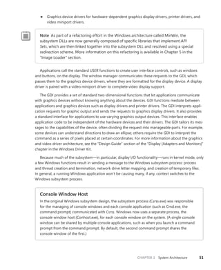 CHAPTER 2 System Architecture 51
■
■ Graphics device drivers for hardware-dependent graphics display drivers, printer drivers, and
video miniport drivers.
Note As part of a refactoring effort in the Windows architecture called MinWin, the
­
subsystem DLLs are now generally composed of specific libraries that implement API
Sets, which are then linked together into the subsystem DLL and resolved using a special
redirection scheme. More information on this refactoring is available in Chapter 5 in the
“Image Loader” section.
Applications call the standard USER functions to create user interface controls, such as windows
and buttons, on the display. The window manager communicates these requests to the GDI, which
passes them to the graphics device drivers, where they are formatted for the display device. A display
driver is paired with a video miniport driver to complete video display support.
The GDI provides a set of standard two-dimensional functions that let applications communicate
with graphics devices without knowing anything about the devices. GDI functions mediate between
applications and graphics devices such as display drivers and printer drivers. The GDI interprets appli-
cation requests for graphic output and sends the requests to graphics display drivers. It also provides
a standard interface for applications to use varying graphics output devices. This interface enables
application code to be independent of the hardware devices and their drivers. The GDI tailors its mes-
sages to the capabilities of the device, often dividing the request into manageable parts. For example,
some devices can understand directions to draw an ellipse; others require the GDI to interpret the
command as a series of pixels placed at certain coordinates. For more information about the graphics
and video driver architecture, see the “Design Guide” section of the “Display (Adapters and Monitors)”
chapter in the Windows Driver Kit.
Because much of the subsystem—in particular, display I/O functionality—runs in kernel mode, only
a few Windows functions result in sending a message to the Windows subsystem process: ­
process
and thread creation and termination, network drive letter mapping, and creation of temporary files.
In general, a running Windows application won’t be causing many, if any, context switches to the
­
Windows subsystem process.
Console Window Host
In the original Windows subsystem design, the subsystem process (Csrss.exe) was ­
responsible
for the managing of console windows and each console application (such as Cmd.exe, the
­
command prompt) communicated with Csrss. Windows now uses a separate process, the
console window host (Conhost.exe), for each console window on the system. (A single console
window can be shared by multiple console applications, such as when you launch a command
prompt from the command prompt. By default, the second command prompt shares the
­
console window of the first.)
 