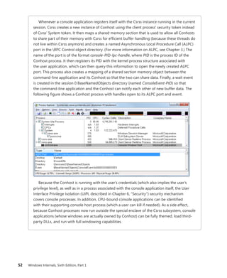 52 Windows Internals, Sixth Edition, Part 1
Whenever a console application registers itself with the Csrss instance running in the current
session, Csrss creates a new instance of Conhost using the client process’ security token instead
of Csrss’ System token. It then maps a shared memory section that is used to allow all Conhosts
to share part of their memory with Csrss for efficient buffer handling (because these threads do
not live within Csrss anymore) and creates a named Asynchronous Local Procedure Call (ALPC)
port in the RPC Control object directory. (For more information on ALPC, see ­
Chapter 3.) The
name of the port is of the format console-PID-lpc-handle, where PID is the process ID of the
Conhost process. It then registers its PID with the kernel process structure associated with
the user application, which can then query this information to open the newly created ALPC
port. This process also creates a mapping of a shared section memory object between the
­
command-line application and its Conhost so that the two can share data. Finally, a wait event
is created in the session 0 BaseNamedObjects directory (named ConsoleEvent-PID) so that
the command-line application and the Conhost can notify each other of new buffer data. The
­
following figure shows a Conhost process with handles open to its ALPC port and event.
Because the Conhost is running with the user’s credentials (which also implies the user’s
privilege level), as well as in a process associated with the console application itself, the User
Interface Privilege Isolation (UIPI, described in Chapter 6, “Security”) security mechanism
covers console processes. In addition, CPU-bound console applications can be identified
with their supporting console host process (which a user can kill if needed). As a side effect,
­
because ­
Conhost processes now run outside the special enclave of the Csrss subsystem, console
­
applications (whose windows are actually owned by Conhost) can be fully themed, load third-
party DLLs, and run with full windowing capabilities.
 