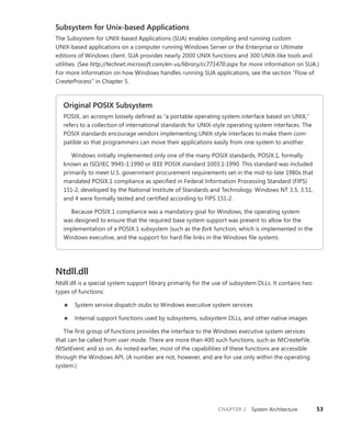 CHAPTER 2 System Architecture 53
Subsystem for Unix-based Applications
The Subsystem for UNIX-based Applications (SUA) enables compiling and running custom
­
UNIX-based applications on a computer running Windows Server or the Enterprise or Ultimate
editions of Windows client. SUA provides nearly 2000 UNIX functions and 300 UNIX-like tools and
utilities. (See http://technet.microsoft.com/en-us/library/cc771470.aspx for more information on SUA.)
For more information on how Windows handles running SUA applications, see the section “Flow of
­
CreateProcess” in Chapter 5.
Original POSIX Subsystem
POSIX, an acronym loosely defined as “a portable operating system interface based on UNIX,”
refers to a collection of international standards for UNIX-style operating system interfaces. The
POSIX standards encourage vendors implementing UNIX-style interfaces to make them com-
patible so that programmers can move their applications easily from one system to another.
Windows initially implemented only one of the many POSIX standards, POSIX.1, formally
known as ISO/IEC 9945-1:1990 or IEEE POSIX standard 1003.1-1990. This standard was included
primarily to meet U.S. government procurement requirements set in the mid-to-late 1980s that
mandated POSIX.1 compliance as specified in Federal Information Processing Standard (FIPS)
151-2, developed by the National Institute of Standards and Technology. Windows NT 3.5, 3.51,
and 4 were formally tested and certified according to FIPS 151-2.
Because POSIX.1 compliance was a mandatory goal for Windows, the operating system
was designed to ensure that the required base system support was present to allow for the
implementation of a POSIX.1 subsystem (such as the fork function, which is implemented in the
Windows executive, and the support for hard file links in the Windows file system).
Ntdll.dll
Ntdll.dll is a special system support library primarily for the use of subsystem DLLs. It contains two
types of functions:
■
■ System service dispatch stubs to Windows executive system services
■
■ Internal support functions used by subsystems, subsystem DLLs, and other native images
The first group of functions provides the interface to the Windows executive system services
that can be called from user mode. There are more than 400 such functions, such as NtCreateFile,
­
NtSetEvent, and so on. As noted earlier, most of the capabilities of these functions are accessible
through the Windows API. (A number are not, however, and are for use only within the operating
system.)
 