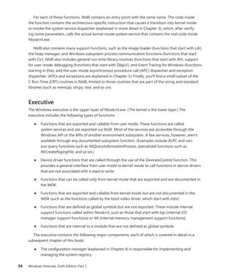 54 Windows Internals, Sixth Edition, Part 1
For each of these functions, Ntdll contains an entry point with the same name. The code inside
the function contains the architecture-specific instruction that causes a transition into kernel mode
to invoke the system service dispatcher (explained in more detail in Chapter 3), which, after verify-
ing some parameters, calls the actual kernel-mode system service that contains the real code inside
Ntoskrnl.exe.
Ntdll also contains many support functions, such as the image loader (functions that start with Ldr),
the heap manager, and Windows subsystem process communication functions (functions that start
with Csr). Ntdll also includes general run-time library routines (functions that start with Rtl), support
for user-mode debugging (functions that start with DbgUi), and Event Tracing for Windows (functions
starting in Etw), and the user-mode asynchronous procedure call (APC) dispatcher and exception
dispatcher. (APCs and exceptions are explained in Chapter 3.) Finally, you’ll find a small subset of the
C Run-Time (CRT) routines in Ntdll, limited to those routines that are part of the string and standard
libraries (such as memcpy, strcpy, itoa, and so on).
Executive
The Windows executive is the upper layer of Ntoskrnl.exe. (The kernel is the lower layer.) The
­
executive includes the following types of functions:
■
■ Functions that are exported and callable from user mode. These functions are called
­
system services and are exported via Ntdll. Most of the services are accessible through the
­
Windows API or the APIs of another environment subsystem. A few services, however, aren’t
­
available through any documented subsystem function. (Examples include ALPC and vari-
ous query functions such as NtQueryInformationProcess, specialized functions such as
­
NtCreatePagingFile, and so on.)
■
■ Device driver functions that are called through the use of the DeviceIoControl function. This
provides a general interface from user mode to kernel mode to call functions in device drivers
that are not associated with a read or write.
■
■ Functions that can be called only from kernel mode that are exported and are documented in
the WDK.
■
■ Functions that are exported and callable from kernel mode but are not documented in the
WDK (such as the functions called by the boot video driver, which start with Inbv).
■
■ Functions that are defined as global symbols but are not exported. These include ­
internal
­
support functions called within Ntoskrnl, such as those that start with Iop (internal I/O
­
manager support functions) or Mi (internal memory management support functions).
■
■ Functions that are internal to a module that are not defined as global symbols.
The executive contains the following major components, each of which is covered in detail in a
subsequent chapter of this book:
■
■ The configuration manager (explained in Chapter 4) is responsible for implementing and
­
managing the system registry.
 
