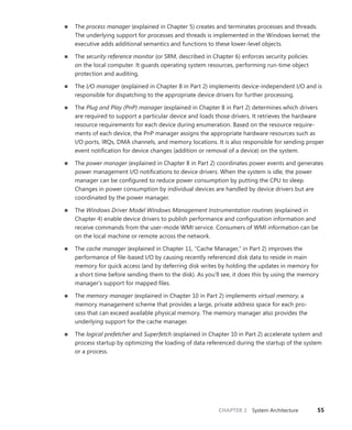 CHAPTER 2 System Architecture 55
■
■ The process manager (explained in Chapter 5) creates and terminates processes and threads.
The underlying support for processes and threads is implemented in the Windows kernel; the
executive adds additional semantics and functions to these lower-level objects.
■
■ The security reference monitor (or SRM, described in Chapter 6) enforces security policies
on the local computer. It guards operating system resources, performing run-time object
­
protection and auditing.
■
■ The I/O manager (explained in Chapter 8 in Part 2) implements device-independent I/O and is
responsible for dispatching to the appropriate device drivers for further processing.
■
■ The Plug and Play (PnP) manager (explained in Chapter 8 in Part 2) determines which drivers
are required to support a particular device and loads those drivers. It retrieves the hardware
resource requirements for each device during enumeration. Based on the resource require-
ments of each device, the PnP manager assigns the appropriate hardware resources such as
I/O ports, IRQs, DMA channels, and memory locations. It is also responsible for sending proper
event notification for device changes (addition or removal of a device) on the system.
■
■ The power manager (explained in Chapter 8 in Part 2) coordinates power events and ­
generates
power management I/O notifications to device drivers. When the system is idle, the power
manager can be configured to reduce power consumption by putting the CPU to sleep.
Changes in power consumption by individual devices are handled by device drivers but are
coordinated by the power manager.
■
■ The Windows Driver Model Windows Management Instrumentation routines (explained in
Chapter 4) enable device drivers to publish performance and configuration information and
receive commands from the user-mode WMI service. Consumers of WMI information can be
on the local machine or remote across the network.
■
■ The cache manager (explained in Chapter 11, “Cache Manager,” in Part 2) improves the
­
performance of file-based I/O by causing recently referenced disk data to reside in main
memory for quick access (and by deferring disk writes by holding the updates in memory for
a short time before sending them to the disk). As you’ll see, it does this by using the memory
manager’s support for mapped files.
■
■ The memory manager (explained in Chapter 10 in Part 2) implements virtual memory, a
­
memory management scheme that provides a large, private address space for each pro-
cess that can exceed available physical memory. The memory manager also provides the
­
underlying support for the cache manager.
■
■ The logical prefetcher and Superfetch (explained in Chapter 10 in Part 2) accelerate system and
process startup by optimizing the loading of data referenced during the startup of the system
or a process.
 
