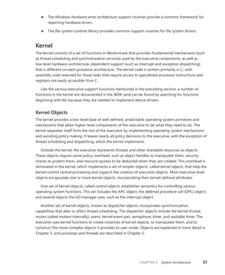 CHAPTER 2 System Architecture 57
■
■ The Windows hardware error architecture support routines provide a common framework for
reporting hardware errors.
■
■ The file-system runtime library provides common support routines for file system drivers.
Kernel
The kernel consists of a set of functions in Ntoskrnl.exe that provides fundamental mechanisms (such
as thread scheduling and synchronization services) used by the executive components, as well as
­
low-level hardware architecture–dependent support (such as interrupt and exception ­
dispatching)
that is different on each processor architecture. The kernel code is written primarily in C, with
­
assembly code reserved for those tasks that require access to specialized processor instructions and
registers not easily accessible from C.
Like the various executive support functions mentioned in the preceding section, a number of
functions in the kernel are documented in the WDK (and can be found by searching for functions
beginning with Ke) because they are needed to implement device drivers.
Kernel Objects
The kernel provides a low-level base of well-defined, predictable operating system primitives and
mechanisms that allow higher-level components of the executive to do what they need to do. The
kernel separates itself from the rest of the executive by implementing operating system mechanisms
and avoiding policy making. It leaves nearly all policy decisions to the executive, with the exception of
thread scheduling and dispatching, which the kernel implements.
Outside the kernel, the executive represents threads and other shareable resources as objects.
These objects require some policy overhead, such as object handles to manipulate them, security
checks to protect them, and resource quotas to be deducted when they are created. This overhead is
eliminated in the kernel, which implements a set of simpler objects, called kernel objects, that help the
kernel control central processing and support the creation of executive objects. Most executive-level
objects encapsulate one or more kernel objects, incorporating their kernel-defined attributes.
One set of kernel objects, called control objects, establishes semantics for controlling various
­
operating system functions. This set includes the APC object, the deferred procedure call (DPC) object,
and several objects the I/O manager uses, such as the interrupt object.
Another set of kernel objects, known as dispatcher objects, incorporates synchronization
­
capabilities that alter or affect thread scheduling. The dispatcher objects include the kernel thread,
mutex (called mutant internally), event, kernel event pair, semaphore, timer, and waitable timer. The
executive uses kernel functions to create instances of kernel objects, to manipulate them, and to
construct the more complex objects it provides to user mode. Objects are explained in more detail in
Chapter 3, and processes and threads are described in Chapter 5.
 