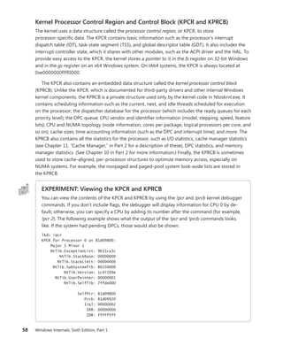 58 Windows Internals, Sixth Edition, Part 1
Kernel Processor Control Region and Control Block (KPCR and KPRCB)
The kernel uses a data structure called the processor control region, or KPCR, to store
­
processor-­
specific data. The KPCR contains basic information such as the processor’s interrupt
dispatch table (IDT), task-state segment (TSS), and global descriptor table (GDT). It also includes the
interrupt controller state, which it shares with other modules, such as the ACPI driver and the HAL. To
­
provide easy access to the KPCR, the kernel stores a pointer to it in the fs register on 32-bit Windows
and in the gs register on an x64 Windows system. On IA64 systems, the KPCR is always located at
0xe0000000ffff0000.
The KPCR also contains an embedded data structure called the kernel processor control block
(KPRCB). Unlike the KPCR, which is documented for third-party drivers and other internal Windows
kernel components, the KPRCB is a private structure used only by the kernel code in Ntoskrnl.exe. It
contains scheduling information such as the current, next, and idle threads scheduled for execution
on the processor; the dispatcher database for the processor (which includes the ready queues for each
priority level); the DPC queue; CPU vendor and identifier information (model, stepping, speed, feature
bits); CPU and NUMA topology (node information, cores per package, logical processors per core, and
so on); cache sizes; time accounting information (such as the DPC and interrupt time); and more. The
KPRCB also contains all the statistics for the processor, such as I/O statistics, cache manager statistics
(see Chapter 11, “Cache Manager,” in Part 2 for a description of these), DPC statistics, and memory
manager statistics. (See Chapter 10 in Part 2 for more information.) Finally, the KPRCB is ­
sometimes
used to store cache-aligned, per-processor structures to optimize memory access, especially on
NUMA systems. For example, the nonpaged and paged-pool system look-aside lists are stored in
the KPRCB.
EXPERIMENT: Viewing the KPCR and KPRCB
You can view the contents of the KPCR and KPRCB by using the !pcr and !prcb kernel debugger
commands. If you don’t include flags, the debugger will display information for CPU 0 by de-
fault; otherwise, you can specify a CPU by adding its number after the command (for example,
!pcr 2). The following example shows what the output of the !pcr and !prcb commands looks
like. If the system had pending DPCs, those would also be shown.
lkd> !pcr
KPCR for Processor 0 at 81d09800:
Major 1 Minor 1
NtTib.ExceptionList: 9b31ca3c
NtTib.StackBase: 00000000
NtTib.StackLimit: 00000000
NtTib.SubSystemTib: 80150000
NtTib.Version: 1c47209e
NtTib.UserPointer: 00000001
NtTib.SelfTib: 7ffde000
SelfPcr: 81d09800
Prcb: 81d09920
Irql: 00000002
IRR: 00000000
IDR: ffffffff
 