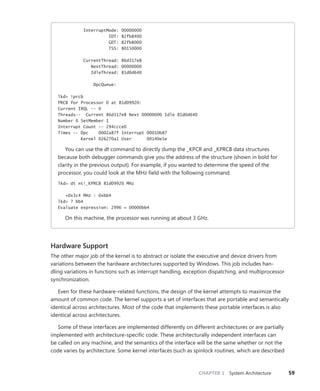 CHAPTER 2 System Architecture 59
InterruptMode: 00000000
IDT: 82fb8400
GDT: 82fb8000
TSS: 80150000
CurrentThread: 86d317e8
NextThread: 00000000
IdleThread: 81d0d640
DpcQueue:
lkd> !prcb
PRCB for Processor 0 at 81d09920:
Current IRQL -- 0
Threads-- Current 86d317e8 Next 00000000 Idle 81d0d640
Number 0 SetMember 1
Interrupt Count -- 294ccce0
Times -- Dpc 0002a87f Interrupt 00010b87
Kernel 026270a1 User 00140e5e
You can use the dt command to directly dump the _KPCR and _KPRCB data structures
­
because both debugger commands give you the address of the structure (shown in bold for
clarity in the previous output). For example, if you wanted to determine the speed of the
­
processor, you could look at the MHz field with the following command:
lkd> dt nt!_KPRCB 81d09920 MHz
+0x3c4 MHz : 0xbb4
lkd> ? bb4
Evaluate expression: 2996 = 00000bb4
On this machine, the processor was running at about 3 GHz.
Hardware Support
The other major job of the kernel is to abstract or isolate the executive and device drivers from
­
variations between the hardware architectures supported by Windows. This job includes han-
dling variations in functions such as interrupt handling, exception dispatching, and multiprocessor
­synchronization.
Even for these hardware-related functions, the design of the kernel attempts to maximize the
amount of common code. The kernel supports a set of interfaces that are portable and semantically
identical across architectures. Most of the code that implements these portable interfaces is also
identical across architectures.
Some of these interfaces are implemented differently on different architectures or are partially
­
implemented with architecture-specific code. These architecturally independent interfaces can
be called on any machine, and the semantics of the interface will be the same whether or not the
code varies by architecture. Some kernel interfaces (such as spinlock routines, which are described
 