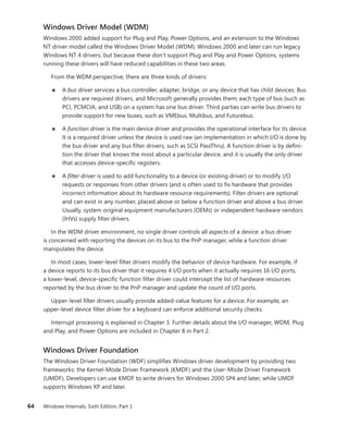 64 Windows Internals, Sixth Edition, Part 1
Windows Driver Model (WDM)
Windows 2000 added support for Plug and Play, Power Options, and an extension to the Windows
NT driver model called the Windows Driver Model (WDM). Windows 2000 and later can run legacy
Windows NT 4 drivers, but because these don’t support Plug and Play and Power Options, systems
running these drivers will have reduced capabilities in these two areas.
From the WDM perspective, there are three kinds of drivers:
■
■ A bus driver services a bus controller, adapter, bridge, or any device that has child devices. Bus
drivers are required drivers, and Microsoft generally provides them; each type of bus (such as
PCI, PCMCIA, and USB) on a system has one bus driver. Third parties can write bus drivers to
provide support for new buses, such as VMEbus, Multibus, and Futurebus.
■
■ A function driver is the main device driver and provides the operational interface for its device.
It is a required driver unless the device is used raw (an implementation in which I/O is done by
the bus driver and any bus filter drivers, such as SCSI PassThru). A function driver is by defini-
tion the driver that knows the most about a particular device, and it is usually the only driver
that accesses device-specific registers.
■
■ A filter driver is used to add functionality to a device (or existing driver) or to modify I/O
­
requests or responses from other drivers (and is often used to fix hardware that provides
incorrect information about its hardware resource requirements). Filter drivers are optional
and can exist in any number, placed above or below a function driver and above a bus driver.
Usually, system original equipment manufacturers (OEMs) or independent hardware vendors
(IHVs) supply filter drivers.
In the WDM driver environment, no single driver controls all aspects of a device: a bus driver
is concerned with reporting the devices on its bus to the PnP manager, while a function driver
­
manipulates the device.
In most cases, lower-level filter drivers modify the behavior of device hardware. For example, if
a device reports to its bus driver that it requires 4 I/O ports when it actually requires 16 I/O ports,
a lower-level, device-specific function filter driver could intercept the list of hardware resources
­
reported by the bus driver to the PnP manager and update the count of I/O ports.
Upper-level filter drivers usually provide added-value features for a device. For example, an
­
upper-level device filter driver for a keyboard can enforce additional security checks.
Interrupt processing is explained in Chapter 3. Further details about the I/O manager, WDM, Plug
and Play, and Power Options are included in Chapter 8 in Part 2.
Windows Driver Foundation
The Windows Driver Foundation (WDF) simplifies Windows driver development by providing two
frameworks: the Kernel-Mode Driver Framework (KMDF) and the User-Mode Driver Framework
(UMDF). Developers can use KMDF to write drivers for Windows 2000 SP4 and later, while UMDF
­
supports Windows XP and later.
 