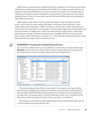 CHAPTER 2 System Architecture 65
KMDF provides a simple interface to WDM and hides its complexity from the driver writer without
modifying the underlying bus/function/filter model. KMDF drivers respond to events that they can
register and call into the KMDF library to perform work that isn’t specific to the hardware they are
managing, such as generic power management or synchronization. (Previously, each driver had to
implement this on its own.) In some cases, more than 200 lines of WDM code can be replaced by a
single KMDF function call.
UMDF enables certain classes of drivers (mostly USB-based or other high-latency protocol
­
buses)—such as those for video cameras, MP3 players, cell phones, PDAs, and printers—to be
­
implemented as user-mode drivers. UMDF runs each user-mode driver in what is essentially a user-
mode service, and it uses ALPC to communicate to a kernel-mode wrapper driver that provides actual
access to hardware. If a UMDF driver crashes, the process dies and usually restarts, so the system
doesn’t become unstable—the device simply becomes unavailable while the service hosting the
driver restarts. Finally, UMDF drivers are written in C++ using COM-like classes and semantics, further
­
lowering the bar for programmers to write device drivers.
EXPERIMENT: Viewing the Installed Device Drivers
You can list the installed drivers by running Msinfo32. (To launch this, click Start and then type
Msinfo32 and then press Enter.) Under System Summary, expand Software Environment and
open System Drivers. Here’s an example output of the list of installed drivers:
This window displays the list of device drivers defined in the registry, their type, and their
state (Running or Stopped). Device drivers and Windows service processes are both defined in
the same place: HKLMSYSTEMCurrentControlSetServices. However, they are distinguished
by a type code—for example, type 1 is a kernel-mode device driver. (For a complete list of the
information stored in the registry for device drivers, see Table 4-7 in Chapter 4.)
Alternatively, you can list the currently loaded device drivers by selecting the System process
in Process Explorer and opening the DLL view.
 
