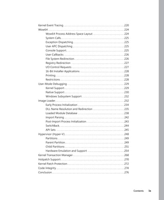 Contents ix
Kernel Event Tracing. .  .  .  .  .  .  .  .  .  .  .  .  .  .  .  .  .  .  .  .  .  .  .  .  .  .  .  .  .  .  .  .  .  .  .  .  .  .  .  .  .  .  .  . 220
Wow64.  .  .  .  .  .  .  .  .  .  .  .  .  .  .  .  .  .  .  .  .  .  .  .  .  .  .  .  .  .  .  .  .  .  .  .  .  .  .  .  .  .  .  .  .  .  .  .  .  .  .  .  .  .  .  . 224
Wow64 Process Address Space Layout.  .  .  .  .  .  .  .  .  .  .  .  .  .  .  .  .  .  .  .  .  .  . 224
System Calls
. .  .  .  .  .  .  .  .  .  .  .  .  .  .  .  .  .  .  .  .  .  .  .  .  .  .  .  .  .  .  .  .  .  .  .  .  .  .  .  .  .  .  .  .  .  . 225
Exception Dispatching
. .  .  .  .  .  .  .  .  .  .  .  .  .  .  .  .  .  .  .  .  .  .  .  .  .  .  .  .  .  .  .  .  .  .  .  .  . 225
User APC Dispatching.  .  .  .  .  .  .  .  .  .  .  .  .  .  .  .  .  .  .  .  .  .  .  .  .  .  .  .  .  .  .  .  .  .  .  .  .  . 225
Console Support
. .  .  .  .  .  .  .  .  .  .  .  .  .  .  .  .  .  .  .  .  .  .  .  .  .  .  .  .  .  .  .  .  .  .  .  .  .  .  .  .  .  . 225
User Callbacks. .  .  .  .  .  .  .  .  .  .  .  .  .  .  .  .  .  .  .  .  .  .  .  .  .  .  .  .  .  .  .  .  .  .  .  .  .  .  .  .  .  .  .  . 226
File System Redirection. .  .  .  .  .  .  .  .  .  .  .  .  .  .  .  .  .  .  .  .  .  .  .  .  .  .  .  .  .  .  .  .  .  .  .  . 226
Registry Redirection .  .  .  .  .  .  .  .  .  .  .  .  .  .  .  .  .  .  .  .  .  .  .  .  .  .  .  .  .  .  .  .  .  .  .  .  .  .  . 227
I/O Control Requests.  .  .  .  .  .  .  .  .  .  .  .  .  .  .  .  .  .  .  .  .  .  .  .  .  .  .  .  .  .  .  .  .  .  .  .  .  .  . 227
16-Bit Installer Applications.  .  .  .  .  .  .  .  .  .  .  .  .  .  .  .  .  .  .  .  .  .  .  .  .  .  .  .  .  .  .  .  . 228
Printing
. .  .  .  .  .  .  .  .  .  .  .  .  .  .  .  .  .  .  .  .  .  .  .  .  .  .  .  .  .  .  .  .  .  .  .  .  .  .  .  .  .  .  .  .  .  .  .  .  .  . 228
Restrictions.  .  .  .  .  .  .  .  .  .  .  .  .  .  .  .  .  .  .  .  .  .  .  .  .  .  .  .  .  .  .  .  .  .  .  .  .  .  .  .  .  .  .  .  .  .  . 228
User-Mode Debugging.  .  .  .  .  .  .  .  .  .  .  .  .  .  .  .  .  .  .  .  .  .  .  .  .  .  .  .  .  .  .  .  .  .  .  .  .  .  .  .  .  . 229
Kernel Support.  .  .  .  .  .  .  .  .  .  .  .  .  .  .  .  .  .  .  .  .  .  .  .  .  .  .  .  .  .  .  .  .  .  .  .  .  .  .  .  .  .  .  . 229
Native Support.  .  .  .  .  .  .  .  .  .  .  .  .  .  .  .  .  .  .  .  .  .  .  .  .  .  .  .  .  .  .  .  .  .  .  .  .  .  .  .  .  .  .  . 230
Windows Subsystem Support.  .  .  .  .  .  .  .  .  .  .  .  .  .  .  .  .  .  .  .  .  .  .  .  .  .  .  .  .  .  . 232
Image Loader
. .  .  .  .  .  .  .  .  .  .  .  .  .  .  .  .  .  .  .  .  .  .  .  .  .  .  .  .  .  .  .  .  .  .  .  .  .  .  .  .  .  .  .  .  .  .  .  .  .  . 232
Early Process Initialization .  .  .  .  .  .  .  .  .  .  .  .  .  .  .  .  .  .  .  .  .  .  .  .  .  .  .  .  .  .  .  .  .  . 234
DLL Name Resolution and Redirection .  .  .  .  .  .  .  .  .  .  .  .  .  .  .  .  .  .  .  .  .  .  . 235
Loaded Module Database .  .  .  .  .  .  .  .  .  .  .  .  .  .  .  .  .  .  .  .  .  .  .  .  .  .  .  .  .  .  .  .  .  . 238
Import Parsing.  .  .  .  .  .  .  .  .  .  .  .  .  .  .  .  .  .  .  .  .  .  .  .  .  .  .  .  .  .  .  .  .  .  .  .  .  .  .  .  .  .  .  . 242
Post-Import Process Initialization.  .  .  .  .  .  .  .  .  .  .  .  .  .  .  .  .  .  .  .  .  .  .  .  .  .  .  . 243
SwitchBack
. .  .  .  .  .  .  .  .  .  .  .  .  .  .  .  .  .  .  .  .  .  .  .  .  .  .  .  .  .  .  .  .  .  .  .  .  .  .  .  .  .  .  .  .  .  .  . 244
API Sets .  .  .  .  .  .  .  .  .  .  .  .  .  .  .  .  .  .  .  .  .  .  .  .  .  .  .  .  .  .  .  .  .  .  .  .  .  .  .  .  .  .  .  .  .  .  .  .  .  . 245
Hypervisor (Hyper-V). .  .  .  .  .  .  .  .  .  .  .  .  .  .  .  .  .  .  .  .  .  .  .  .  .  .  .  .  .  .  .  .  .  .  .  .  .  .  .  .  .  .  . 248
Partitions.  .  .  .  .  .  .  .  .  .  .  .  .  .  .  .  .  .  .  .  .  .  .  .  .  .  .  .  .  .  .  .  .  .  .  .  .  .  .  .  .  .  .  .  .  .  .  .  . 249
Parent Partition
. .  .  .  .  .  .  .  .  .  .  .  .  .  .  .  .  .  .  .  .  .  .  .  .  .  .  .  .  .  .  .  .  .  .  .  .  .  .  .  .  .  .  . 249
Child Partitions.  .  .  .  .  .  .  .  .  .  .  .  .  .  .  .  .  .  .  .  .  .  .  .  .  .  .  .  .  .  .  .  .  .  .  .  .  .  .  .  .  .  .  . 251
Hardware Emulation and Support .  .  .  .  .  .  .  .  .  .  .  .  .  .  .  .  .  .  .  .  .  .  .  .  .  .  . 254
Kernel Transaction Manager.  .  .  .  .  .  .  .  .  .  .  .  .  .  .  .  .  .  .  .  .  .  .  .  .  .  .  .  .  .  .  .  .  .  .  .  .  . 268
Hotpatch Support.  .  .  .  .  .  .  .  .  .  .  .  .  .  .  .  .  .  .  .  .  .  .  .  .  .  .  .  .  .  .  .  .  .  .  .  .  .  .  .  .  .  .  .  .  .  . 270
Kernel Patch Protection.  .  .  .  .  .  .  .  .  .  .  .  .  .  .  .  .  .  .  .  .  .  .  .  .  .  .  .  .  .  .  .  .  .  .  .  .  .  .  .  .  . 272
Code Integrity.  .  .  .  .  .  .  .  .  .  .  .  .  .  .  .  .  .  .  .  .  .  .  .  .  .  .  .  .  .  .  .  .  .  .  .  .  .  .  .  .  .  .  .  .  .  .  .  .  . 274
Conclusion.  .  .  .  .  .  .  .  .  .  .  .  .  .  .  .  .  .  .  .  .  .  .  .  .  .  .  .  .  .  .  .  .  .  .  .  .  .  .  .  .  .  .  .  .  .  .  .  .  .  .  .  . 276
 