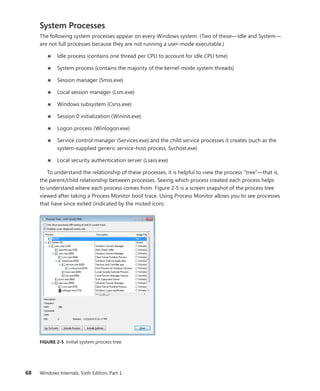 68 Windows Internals, Sixth Edition, Part 1
System Processes
The following system processes appear on every Windows system. (Two of these—Idle and System—
are not full processes because they are not running a user-mode executable.)
■
■ Idle process (contains one thread per CPU to account for idle CPU time)
■
■ System process (contains the majority of the kernel-mode system threads)
■
■ Session manager (Smss.exe)
■
■ Local session manager (Lsm.exe)
■
■ Windows subsystem (Csrss.exe)
■
■ Session 0 initialization (Wininit.exe)
■
■ Logon process (Winlogon.exe)
■
■ Service control manager (Services.exe) and the child service processes it creates (such as the
system-supplied generic service-host process, Svchost.exe)
■
■ Local security authentication server (Lsass.exe)
To understand the relationship of these processes, it is helpful to view the process “tree”—that is,
the parent/child relationship between processes. Seeing which process created each process helps
to understand where each process comes from. Figure 2-5 is a screen snapshot of the process tree
viewed after taking a Process Monitor boot trace. Using Process Monitor allows you to see processes
that have since exited (indicated by the muted icon).
FIGURE 2-5 Initial system process tree
 