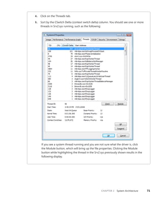 CHAPTER 2 System Architecture 71
4. Click on the Threads tab.
5. Sort by the CSwitch Delta (context switch delta) column. You should see one or more
threads in Srv2.sys running, such as the following:
If you see a system thread running and you are not sure what the driver is, click
the Module button, which will bring up the file properties. Clicking the Module
­
button while highlighting the thread in the Srv2.sys previously shown results in the
­following display.
 