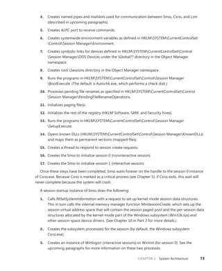 CHAPTER 2 System Architecture 73
4. Creates named pipes and mailslots used for communication between Smss, Csrss, and Lsm
(described in upcoming paragraphs).
5. Creates ALPC port to receive commands.
6. Creates systemwide environment variables as defined in HKLMSYSTEMCurrentControlSet
ControlSession ManagerEnvironment.
7. Creates symbolic links for devices defined in HKLMSYSTEMCurrentControlSetControl
Session ManagerDOS Devices under the Global?? directory in the Object Manager
namespace.
8. Creates root Sessions directory in the Object Manager namespace.
9. Runs the programs in HKLMSYSTEMCurrentControlSetControlSession Manager
BootExecute. (The default is Autochk.exe, which performs a check disk.)
10. Processes pending file renames as specified in HKLMSYSTEMCurrentControlSetControl
Session ManagerPendingFileRenameOperations.
11. Initializes paging file(s).
12. Initializes the rest of the registry (HKLM Software, SAM, and Security hives).
13. Runs the programs in HKLMSYSTEMCurrentControlSetControlSession Manager
SetupExecute.
14. Opens known DLLs (HKLMSYSTEMCurrentControlSetControlSession ManagerKnownDLLs)
and maps them as permanent sections (mapped files).
15. Creates a thread to respond to session create requests.
16. Creates the Smss to initialize session 0 (noninteractive session).
17. Creates the Smss to initialize session 1 (interactive session).
Once these steps have been completed, Smss waits forever on the handle to the session 0 instance
of Csrss.exe. Because Csrss is marked as a critical process (see Chapter 5), if Csrss exits, this wait will
never complete because the system will crash.
A session startup instance of Smss does the following:
1. Calls NtSetSystemInformation with a request to set up kernel-mode session data structures.
This in turn calls the internal memory manager function MmSessionCreate, which sets up the
session virtual address space that will contain the session paged pool and the per-session data
structures allocated by the kernel-mode part of the Windows subsystem (Win32k.sys) and
other session-space device drivers. (See Chapter 10 in Part 2 for more details.)
2. Creates the subsystem process(es) for the session (by default, the Windows subsystem
Csrss.exe).
3. Creates an instance of Winlogon (interactive sessions) or Wininit (for session 0). See the
­
upcoming paragraphs for more information on these two processes.
 